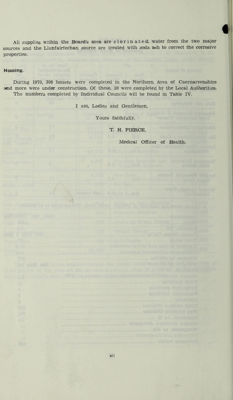 f All supplies within the Board’s area are clor in ated, water from the two major sources and the Llanfairfechan source are treated with soda ash to correct the corrosive properties. Housing. During 1970, 306 houses were completed in the Northern Area of Caernarvonshire and more were under construction. Of these, 28 were completed by the Local Authorities. The numbers completed by Individual Councils will be found in Table IV. I am, Ladies and Gentlemen, Yours faithfully, T. H. PIERCE, Medical Officer of Health.
