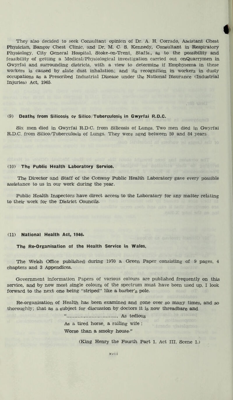 They also decided to seek Consultant opinion of Dr. A. H. Corrado, Assistant Chest Physician, Bangor Chest Clinic, and Dr. M. C- S. Kennedy, Consultant in Respiratory Physiology, City General Hospital, Stoke-on-Trent, Staffs., as to the possibility and feasibility of getting a Medical/Physiological investigation carried out onQuarrymen in Gwyrfai and surrounding districts, with a view to determine if Emphysema in these workers is caused by slate dust inhalation; and its recognition in workers in dusty occupations as a Prescribed Industrial Disease under the National Insurance (Industrial Injuries) Act, 1965. (9) Deaths from Silicosis or Silico/Tuberculosis in Gwyrfai R.D.C. Six men died in Gwyrfai R.D C. from Silicosis of Lungs, Two men died in Gwyrfai R.D.C. from Silico/Tuberculosis of Lungs. They were aged between 59 and 84 years. (10) The Public Health Laboratory Service. The Director and Staff of the Conway Public Health Laboratory gave every possible assistance to us in our work during the year. Public Health Inspectors have direct access to the Laboratory for any matter relating to their work for the District Councils- (11) National Health Act, 1946. The Re-Organisation of the Health Service in Wales. The Welsh Office published' during 1970 a Green Paper consisting of 9 pages, 4 chapters and 3 Appendices. Government information Papers of various colours are published frequently on this service, and by now most single colours of the spectrum must have been used up. I look forward to the next one being “striped” like a barber’s pole. Re-organisation of Health has been examined and gone over so many times, and so thoroughly; that as a subject for discussion by doctors it is now threadbare and As tedious As a tired horse, a railing wife : Worse than a smoky house ” (King Henry the Fourth Part 1, Act III, Scene 1.)