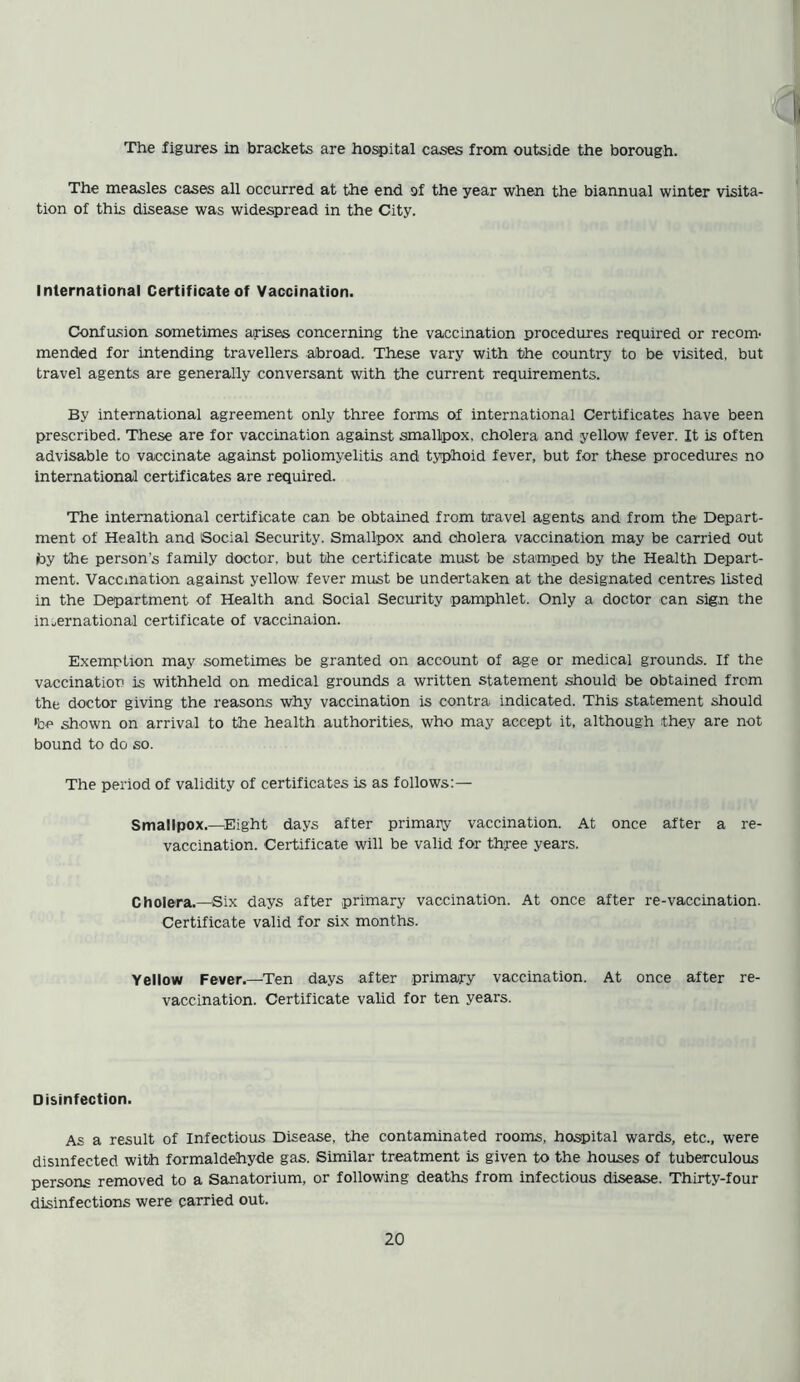 The figures in brackets are hospital cases from outside the borough. The measles cases all occurred at the end of the year when the biannual winter visita- tion of this disease was widespread in the City. International Certificate of Vaccination. Confusion sometimes arises concerning the vaccination procedures required or recom- mended for intending travellers abroad. These vary with the country to be visited, but travel agents are generally conversant with the current requirements. By international agreement only three forms of international Certificates have been prescribed. These are for vaccination against smallpox, cholera and yellow fever. It is often advisable to vaccinate against poliomyelitis and typhoid fever, but for these procedures no international certificates are required. The international certificate can be obtained from travel agents and from the Depart- ment of Health and Social Security. Smallpox and cholera vaccination may be carried out iby the persons family doctor, but the certificate must be stamped by the Health Depart- ment. Vaccination against yellow fever must be undertaken at the designated centres listed in the Department of Health and Social Security pamphlet. Only a doctor can sign the international certificate of vaccinaion. Exemption may sometimes be granted on account of age or medical grounds. If the vaccinatioo is withheld on medical grounds a written statement should be obtained from the doctor giving the reasons why vaccination is contra indicated. This statement should 'be shown on arrival to the health authorities, who may accept it, although they are not bound to do so. The period of validity of certificates is as follows:— Smallpox.—Eight days after primary vaccination. At once after a re- vaccination. Certificate will be valid for three years. Cholera.—Six days after primary vaccination. At once after re-vaccination. Certificate valid for six months. Yellow Fever.—Ten days after primary vaccination. At once after re- vaccination. Certificate valid for ten years. Disinfection. As a result of Infectious Disease, the contaminated rooms, hospital wards, etc., were disinfected with formaldehyde gas. Similar treatment is given to the houses of tuberculous persons removed to a Sanatorium, or following deaths from infectious disease. Thirty-four disinfections were carried out.