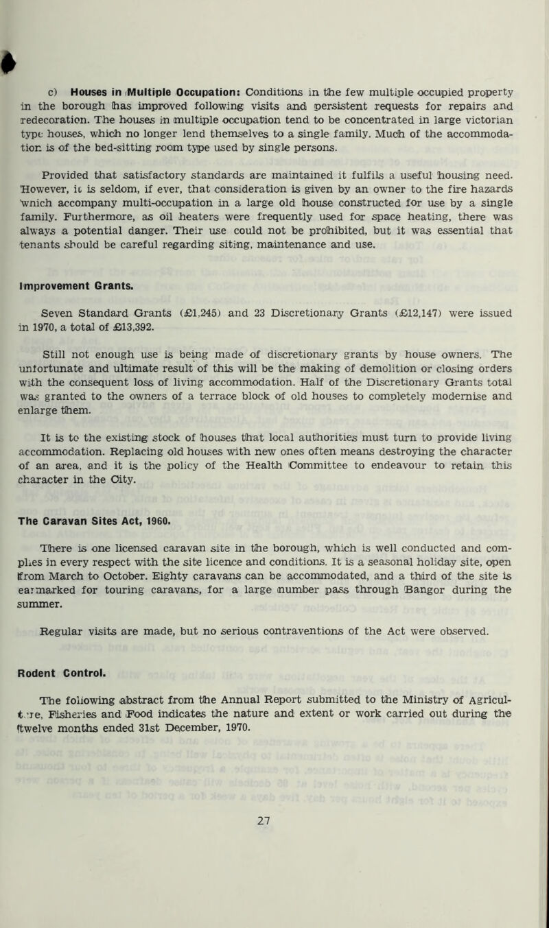 ♦ c) Houses in iMultiple Occupation: Conditions in the few multiple occupied property in the borough (has improved following visits and persistent requests for repairs and redecoration. The houses in multiple occupation tend to be concentrated in large Victorian type houses, which no longer lend themselves to a single family. Much of the accommoda- tion is of the bed-sitting room type used by single persons. Provided that satisfactory standards are maintained it fulfils a useful housing need. However, it is seldom, if ever, that consideration is given by an owner to the fire hazards \vnich accompany multi-occupation in a large old house constructed for use by a single family. Furthermore, as oil heaters were frequently used for space heating, there was always a potential danger. Their use could not be prohibited, but it was essential that tenants should be careful regarding siting, maintenance and use. Improvement Grants. Seven Standard Grants (£1.245) and 23 Discretionary Grants (£12,147) were issued in 1970, a total of £13,392. Still not enough use is being made of discretionary grants by house owners. The unfortunate and ultimate result of this will be the making of demolition or closing orders with the consequent loss of living accommodation. Half of the Discretionary Grants total was granted to the owners of a terrace block of old houses to completely modernise and enlarge them. It is to the existing stock of houses that local authorities must turn to provide living accommodation. Replacing old houses with new ones often means destroying the character of an area, and it is the policy of the Health Committee to endeavour to retain this character in the City. The Caravan Sites Act, 1960. There is one licensed caravan site in the borough, which is well conducted and com- plies in every respect with the site licence and conditions. It is a seasonal holiday site, open (from March to October. Eighty caravans can be accommodated, and a third of the site is earmarked for touring caravans, for a large number pass through Bangor during the summer. Regular visits are made, but no serious contraventions of the Act were observed. Rodent Control. The foliowing abstract from the Annual Report submitted to the Ministry of Agricul- ture, Fisheries and Food indicates the nature and extent or work carried out during the (twelve months ended 31st December, 1970.