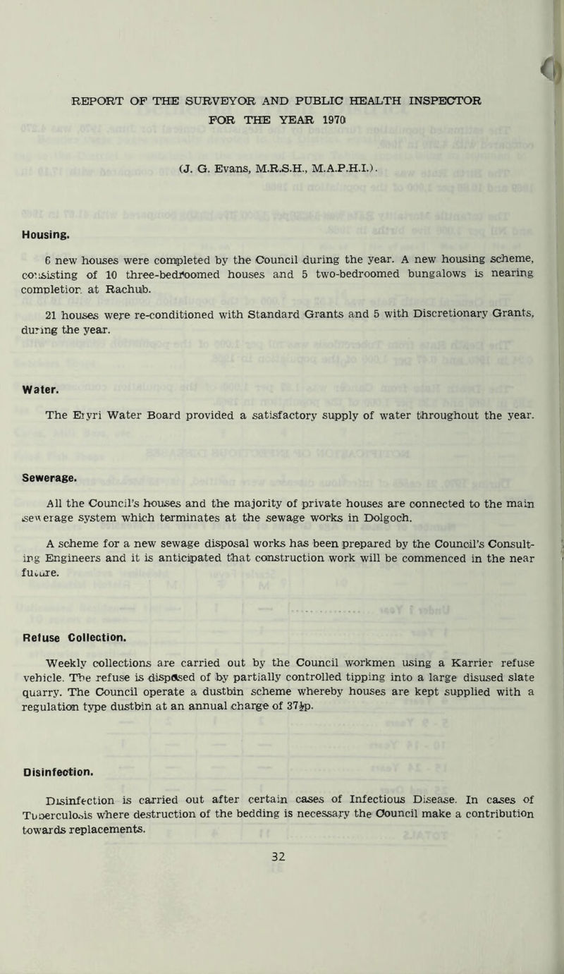 REPORT OF THE SURVEYOR AND PUBLIC HEALTH INSPECTOR FOR THE YEAR 1970 (J. G. Evans, M.R.S.H., M.A.P.H.I.). Housing. 6 new houses were completed by the Council during the year. A new housing scheme, consisting of 10 three-bech'oomed houses and 5 two-bedroomed bungalows is nearing comnletior. at Rachuib. 21 houses were re-conditioned with Standard Grants and 5 with Discretionary Grants, during the year. Water. The Eiyri Water Board provided a satisfactory supply of water throughout the year. Sewerage. All the Council’s houses and the majority of private houses are connected to the main sewerage system which terminates at the sewage works in Dolgoch. A scheme for a new sewage disposal works has been prepared by the Council’s Consult- ing Engineers and it is anticipated that construction work will be commenced in the near future. Refuse Collection. Weekly collections are carried out by the Council workmen using a Karrier refuse vehicle. The refuse is disposed of by partially controlled tipping into a large disused slate quarry. The Council operate a dustbin scheme whereby houses are kept supplied with a regulation type dustbin at an annual charge of 37£p. Disinfection. Disinfection is carried out after certain cases of Infectious Disease. In cases of Tuberculosis where destruction of the bedding is necessary the Council make a contribution towards replacements.