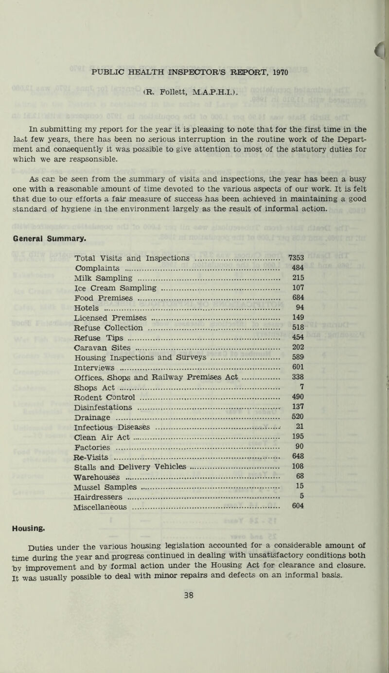 PUBLIC HEALTH INSPECTOR’S REPORT, 1970 (R. Follett, M.A.P.H.I.), In submitting my report for the year it is pleasing to note that for the first time in the laot few years, there has been no serious interruption in the routine work of the Depart- ment and consequently it was possible to give attention to most of the statutory duties for which we are respsonsitole. As car. be seen from the summary of visits and inspections, the year has been a busy one with a reasonable amount of time devoted to the various aspects of our work. It is felt that due to our efforts a fair measure of success has been achieved in maintaining a good standard of hygiene in the environment largely as the result of informal action. General Summary. Total Visits and Inspections 7353 Complaints 484 Milk Sampling 215 Ice Cream Sampling 107 Food Premises 684 Hotels 94 Licensed Premises 149 Refuse Collection 518 Refuse Tips 454 Caravan Sites 202 Housing Inspections and Surveys 589 Interviews 601 Offices, Shops and Railway Premises Act 338 Shops Act 7 Rodent Control 490 Disinfestations 137 Drainage 520 Infectious Diseases ■> 21 Clean Air Act 195 Factories 90 Re-Visits 648 Stalls and Delivery Vehicles 108 Warehouses 68 Mussel Samples 15 Hairdressers 5 Miscellaneous 604 Housing. Duties under the various housing legislation accounted for a considerable amount of tome during the year and progress continued in dealing with unsatisfactory conditions both bv improvement and by formal action under the Housing Act for clearance and closure. It was usually possible to deal with minor repairs and defects on an informal basis.