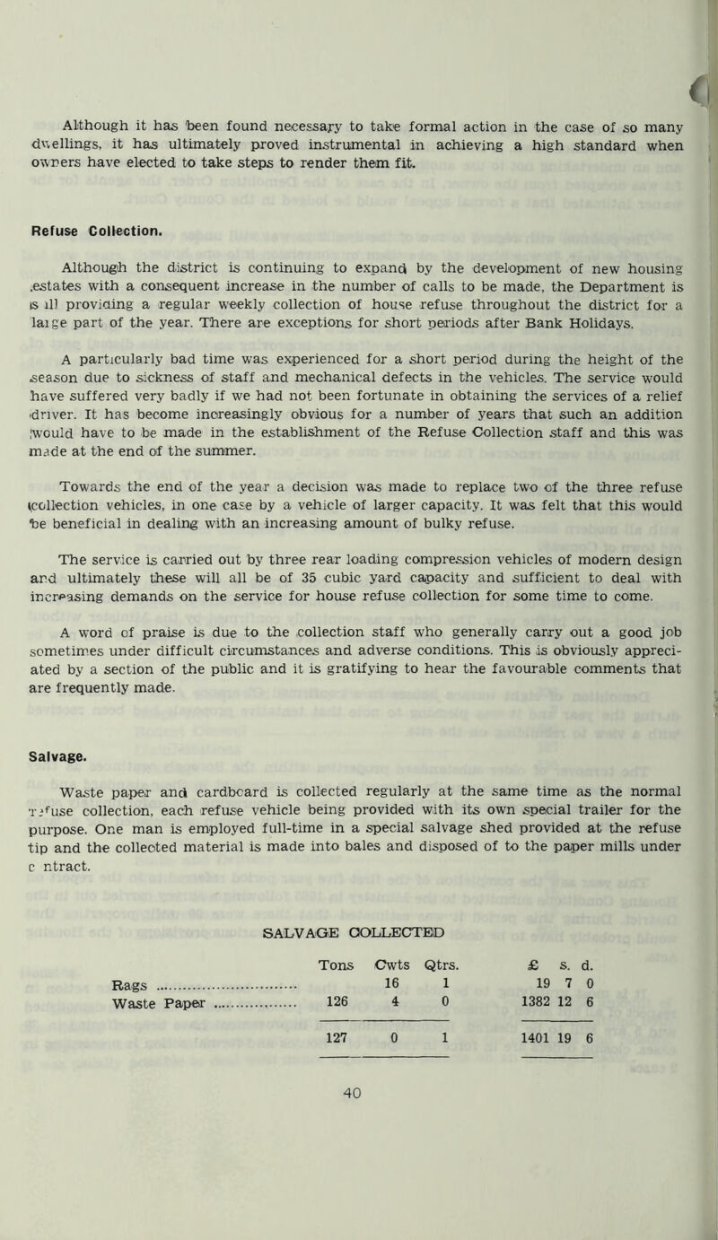 Although it has been found necessary to take formal action in the case of so many dwellings, it has ultimately proved instrumental in achieving a high standard when owners have elected to take steps to render them fit. Reruse Collection. Although the district is continuing to expand by the development of new housing .estates with a consequent increase in the number of calls to be made, the Department is is ill providing a regular weekly collection of house refuse throughout the district for a laige part of the year. There are exceptions for short periods after Bank Holidays. A particularly bad time was experienced for a short period during the height of the season due to sickness of staff and mechanical defects in the vehicles. The service would have suffered very badly if we had not been fortunate in obtaining the services of a relief ■driver. It has become increasingly obvious for a number of years that such an addition Iwould have to be made in the establishment of the Refuse Collection staff and this was made at the end of the summer. Towards the end of the year a decision was made to replace two of the three refuse ^collection vehicles, in one case by a vehicle of larger capacity. It was felt that this would be beneficial in dealing with an increasing amount of bulky refuse. The service is carried out by three rear loading compression vehicles of modem design and ultimately these will all be of 35 cubic yard capacity and sufficient to deal with increasing demands on the service for house refuse collection for some time to come. A word of praise is due to the collection staff who generally carry out a good job sometimes under difficult circumstances and adverse conditions. This is obviously appreci- ated by a section of the public and it is gratifying to hear the favourable comments that are frequently made. Salvage. Waste paper and cardboard is collected regularly at the same time as the normal T^use collection, each refuse vehicle being provided with its own special trailer for the purpose. One man is employed full-time in a special salvage shed provided at the refuse tip and the collected material is made into bales and disposed of to the paper mills under c r.tract. SALVAGE COLLECTED Tons Cwts Qtrs. £ s. d. Rags 16 1 19 7 0 Waste Paper 126 4 0 1382 12 6 127 0 1 1401 19 6