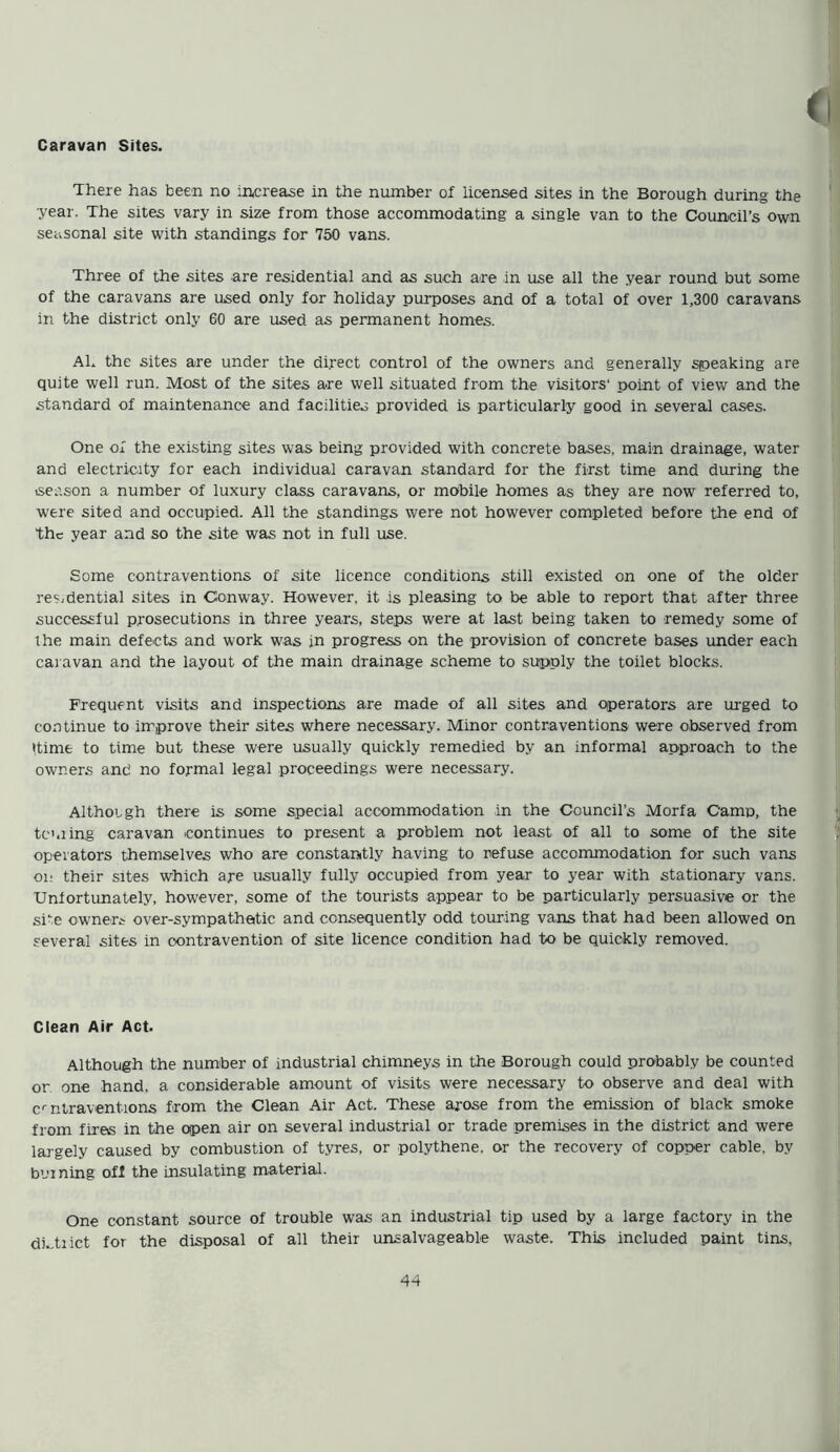 Caravan Sites. There has been no increase in the number of licensed sites in the Borough during the year. The sites vary in size from those accommodating a single van to the Council’s own seasonal site with standings for 750 vans. Three of the sites are residential and as such are in use all the year round but some of the caravans are used only for holiday purposes and of a total of over 1,300 caravans in the district only 60 are used as permanent homes. Ah the sites are under the direct control of the owners and generally speaking are quite well run. Most of the sites are well situated from the visitors' point of view and the standard of maintenance and facilities provided is particularly good in several cases. One of the existing sites was being provided with concrete bases, main drainage, water and electricity for each individual caravan standard for the first time and during the season a number of luxury class caravans, or mobile homes as they are now referred to, were sited and occupied. All the standings were not however completed before the end of the year and so the site was not in full use. Some contraventions of site licence conditions still existed on one of the older residential sites in Conway. However, it is pleasing to be able to report that after three successful prosecutions in three years, steps were at last being taken to remedy some of the main defects and work was in progress on the provision of concrete bases under each caravan and the layout of the main drainage scheme to supply the toilet blocks. Frequent visits and inspections are made of all sites and operators are urged to continue to improve their sites where necessary. Minor contraventions were observed from itime to time but these were usually quickly remedied by an informal approach to the owners and no formal legal proceedings were necessary. Although there is some special accommodation in the Council’s Morfa Camp, the turning caravan continues to present a problem not least of all to some of the site operators themselves who are constantly having to refuse accommodation for such vans on their sites which are usually fully occupied from year to year with stationary vans. Unfortunately, however, some of the tourists appear to be particularly persuasive or the site owner* over-sympathetic and consequently odd touring vans that had been allowed on several sites in contravention of site licence condition had to be quickly removed. Clean Air Act. Although the number of industrial chimneys in the Borough could probably be counted or one hand, a considerable amount of visits were necessary to observe and deal with cr ntraventions from the Clean Air Act. These arose from the emission of black smoke from fires in the open air on several industrial or trade premises in the district and were largely caused by combustion of tyres, or polythene, or the recovery of copper cable, by burning off the insulating material. One constant source of trouble was an industrial tip used by a large factory in the dutiict for the disposal of all their unsalvageable waste. This included paint tins,