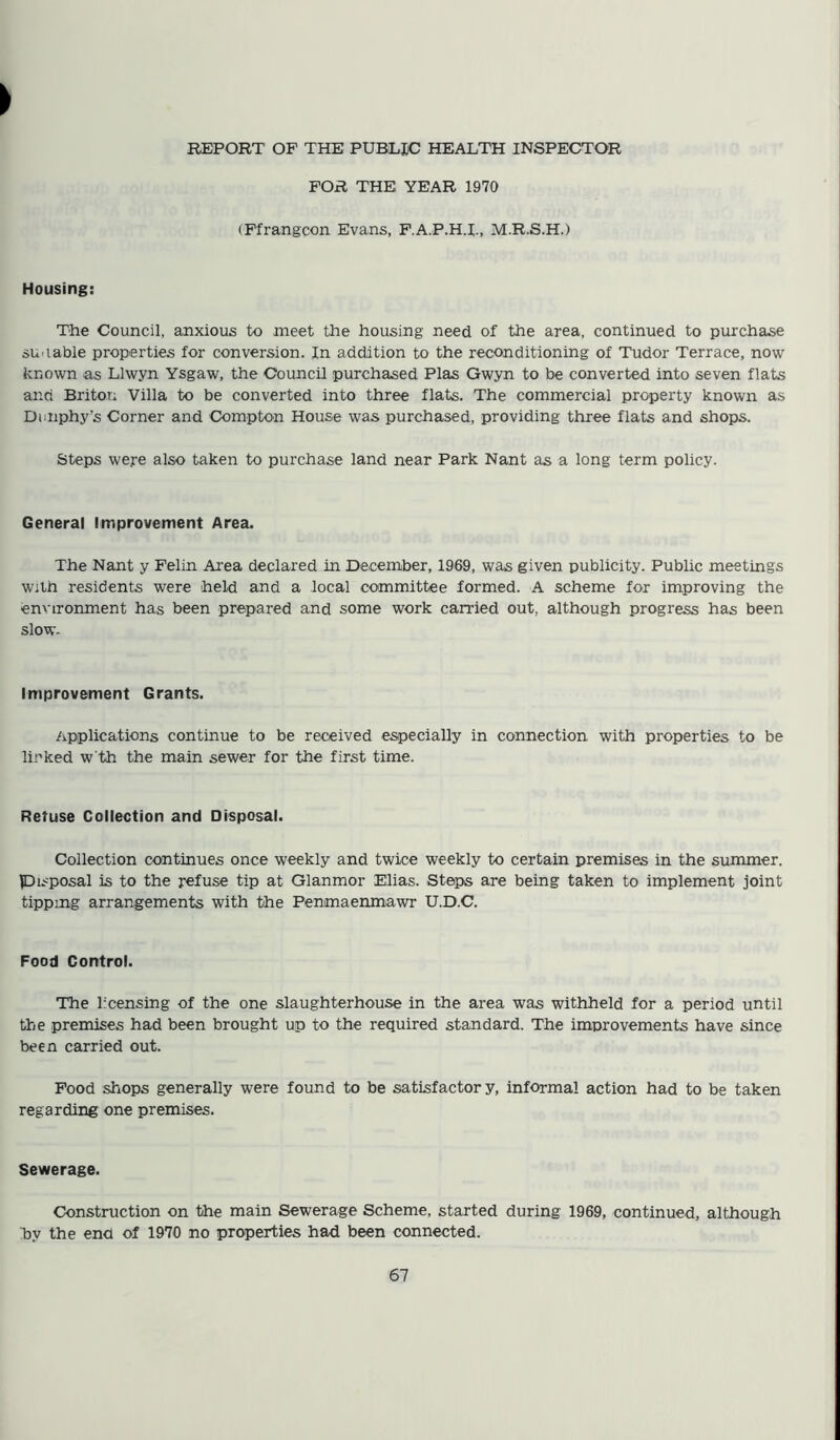 REPORT OF THE PUBLIC HEALTH INSPECTOR FOR THE YEAR 1970 (Ffrangcon Evans, F.A.P.H.L, M.R.S.H.) Housing: The Council, anxious to meet the housing need of the area, continued to purchase am table properties for conversion. In addition to the reconditioning of Tudor Terrace, now known as Llwyn Ysgaw, the Council purchased Plas Gwyn to be converted into seven flats and Briton Villa to be converted into three flats. The commercial property known as Dunphy’s Corner and Compton House was purchased, providing three flats and shops. Steps were also taken to purchase land near Park Nant as a long term policy. General Improvement Area. The Nant y Felin Area declared in December, 1969, was given publicity. Public meetings with residents were held and a local committee formed. A scheme for improving the environment has been prepared and some work carried out, although progress has been slow- Improvement Grants. Applications continue to be received especially in connection with properties to be linked w'th the main sewer for the first time. Retuse Collection and Disposal. Collection continues once weekly and twice weekly to certain premises in the summer, pisposal is to the refuse tip at Glanmor Elias. Steps are being taken to implement joint tipping arrangements with the Penmaenmawr U.D.C. Food Control. The licensing of the one slaughterhouse in the area was withheld for a period until the premises had been brought up to the required standard. The improvements have since been carried out. Food shops generally were found to be satisfactor y, informal action had to be taken regarding one premises. Sewerage. Construction on the main Sewerage Scheme, started during 1969, continued, although hy the end of 1970 no properties had been connected.