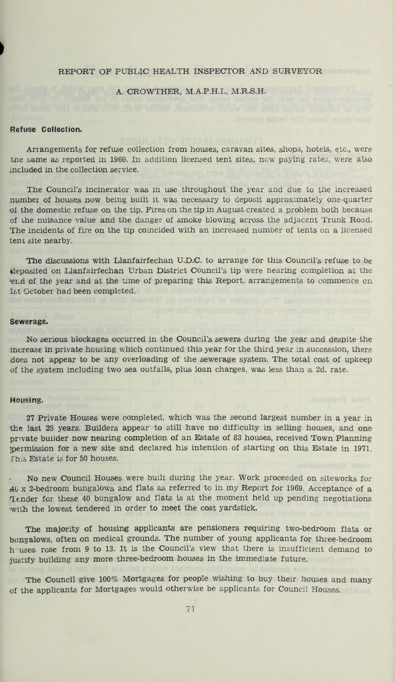 REPORT OF PUBLIC HEALTH INSPECTOR AND SURVEYOR A. CROWTHER, M.A.P.H.I., M.R.S.H. Refuse Collection. Arrangements for refuse collection from houses, caravan sites, shops, hotels, etc., were the same as reported in 1969. In addition licensed tent sites, now paying rates, were also included in the collection service. The Council’s incinerator was in use throughout the year and due to the mcreased number of houses now being built it was necessary to deposit approximately one-quarter of the domestic refuse on the tip. Fires on the tip in August created a problem both because of the nuisance value and the danger of smoke blowing across the adjacent Trunk Road. The incidents of fire on the tip coincided with an increased number of tents on a licensed tent site nearby. The discussions with Llanfairfechan U.D.C. to arrange for this Council’s refuse to be deposited on Llanfairfechan Urban District Council’s tip were nearing completion at the 'end of the year and at the time of preparing this Report, arrangements to commence on 1st October had been completed. Sewerage. No serious blockages occurred in the Council’s sewers during the year and despite the increase in private housing which continued this year for the third year in succession, there .does not appear to be any overloading of the sewerage system. The total cost of upkeep of the system including two sea outfalls, plus loan charges, was less than a 2d. rate. Housing. 27 Private Houses were completed, which was the second largest number in a year in the last 25 years. Builders appear to still have no difficulty in selling houses, and one private builder now nearing completion of an Estate of 83 houses, received Town Planning ipermission for a new site and declared his intention of starting on this Estate in 1971. This Estate is for 50 houses. No new Council Houses were built during the year. Work proceeded on siteworks for 40 x 2-bedroom bungalows and flats as referred to in my Report for 1969. Acceptance of a Tender for these 40 bungalow and flats is at the moment held up pending negotiations ■with the lowest tendered in order to meet the cost yardstick. The majority of housing applicants are pensioners requiring two-bedroom flats or bungalows, often on medical grounds. The number of young applicants for three-bedroom h-uses rose from 9 to 13. It is the Council’s view that there is insufficient demand to justify building any more three-bedroom houses in the immediate future. The Council give 100% Mortgages for people wishing to buy their houses and many of the applicants for Mortgages would otherwise be applicants for Council Houses.