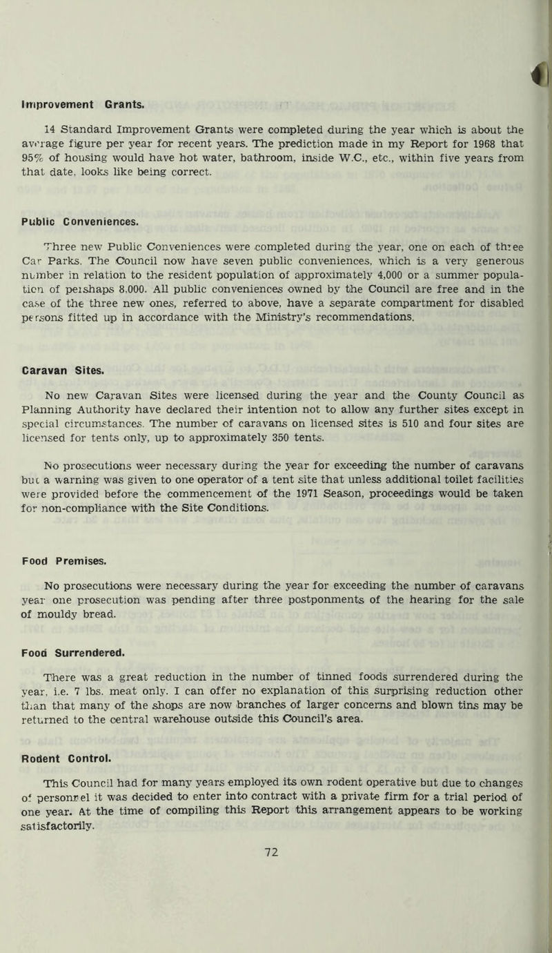 Improvement Grants. 14 Standard Improvement Grants were completed during the year which is about the average figure per year for recent years. The prediction made in my Report for 1968 that 95% of housing would have hot water, bathroom, inside W.C., etc., within five years from that date, looks like being correct. Public Conveniences. Three new Public Conveniences were .completed during the year, one on each of three Car Parks. The Council now have seven public conveniences, which is a very generous number in relation to the resident population of approximately 4,000 or a summer popula- tion of peishaps 8.000. All public conveniences owned by the Council are free and in the case of the three new ones, referred to above, have a separate compartment for disabled persons fitted up in accordance with the Ministry’s recommendations. Caravan Sites. No new Caravan Sites were licensed during the year and the County Council as Planning Authority have declared their intention not to allow any further sites except in special circumstances. The number of caravans on licensed sites is 510 and four sites are licensed for tents only, up to approximately 350 tents. No prosecutions weer necessary during the year for exceeding the number of caravans but a warning was given to one operator of a tent site that unless additional toilet facilities were provided before the commencement of the 1971 Season, proceedings would be taken for non-compliance with the Site Conditions. Food Premises. No prosecutions were necessary during the year for exceeding the number of caravans year one prosecution was pending after three postponments of the hearing for the sale of mouldy bread. Food Surrendered. There was a great reduction in the number of tinned foods surrendered during the year. i.e. 7 lbs. meat only. I can offer no explanation of this surprising reduction other than that many of the shops are now branches of larger concerns and blown tins may be returned to the central warehouse outside this Council’s area. Rodent Control. This Council had for many years employed its own rodent operative but due to changes o‘ person* el it was decided to enter into contract with a private firm for a trial period of one year. At the time of compiling this Report this arrangement appears to be working satisfactorily.