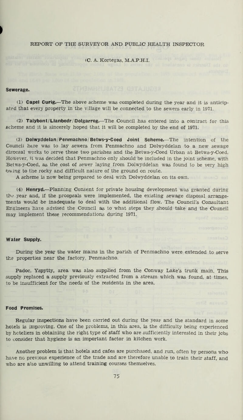 REPORT OF THE SURVEYOR AND PUBLIC HEALTH INSPECTOR (C. A. Kortegas, M.A.P.H.I. Sewerage. (1) Capel Curig.—The above scheme was completed during the year and it is anticip- ated that every property in the village will be connected to the sewers early in 1971. (2) Talybont/Llanbedr/Dolgarrog.—The Council has entered into a contract for this scheme and it is sincerely hoped that it will be completed by the end of 1971. (3) Dolwyddelan/Penmachno/Betws-y-Coed Joint Scheme.—The intention of the Council here was to lay sewers from Penmachno and Dolwyddelan to a new sewage disnosal works to serve these two parishes and the Betws-y-Coed Urban at Betws-y-Coed. However, it was decided that Penmachno only should be included in the joint scheme, with Betws-y-Coed, as the cost of sewer laying from Dolwyddelan was found to be very high tawing to the rocky and difficult nature of the ground on route. A scheme is now being prepared to deal with Dolwyddelan on its own. (4) Henryd.—Planning Consent for private housing development was granted during the year and, if the proopsals were implemented, the existing sewage disposal arrange- ments would be inadequate to deal with the additional flow. The Council’s Consultant Engineers have advised the Council as to what steps they should take and the Council may implement these recommendations during 1971. Water Supply. During the year the water mains in the parish of Penmachno were extended to serve the properties near the factory, Penmachno. Padoc, Yspytty, area was also supplied from the Conway Lake’s trunk main. This supply replaced a supply previously extracted from a stream which was found, at times, to be insufficient for the needs of the residents in the area. Food Premises. Regular inspections have been carried out during the year and the standard in some hotels is improving. One of the problems, in this area, is the difficulty being experienced by hoteliers in obtaining the right type of staff who are sufficiently interested in their jobs to consider that hygiene is an important factor in kitchen work. Another problem is that hotels and cafes are purchased, and run, often by persons who have no previous experience of the trade and are therefore unable to train their staff, and who are also unwilling to attend training courses themselves.