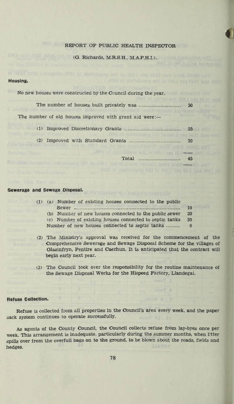 REPORT OF PUBLIC HEALTH INSPECTOR (G. Richards, M.R.S.H., M.A.P.H.I.). Housing. No new houses were constructed by the Council during the year. The number of houses built privately was 20 The number of old houses improved with grant aid were:— (1) Improved Discretionary Grants 25 (2) Improved with Standard Grants 20 Total 45 Sewerage and Sewage Disposal. (1) (a) Number of existing houses connected to the public Sewer 10 (b) Number of new houses connected to the public sewer 20 (c) Number of existing houses connected to septic tanks 30 Number of new houses connected to septic tanks 0 (2) The Ministry’s approval was received for the commencement of the Comprehensive Sewerage and Sewage Disposal Scheme for the villages of Glasinfryn, Pentire and Caerhun. It is anticipated that the contract will begin early next year. (3) The Council took over the responsibility for the routine maintenance of the Sewage Disposal Works for the Hispeed Factory, Llandegai. Refuse Collection. Refuse is collected from all properties in the Council’s area every week, and the paper sack system continues to operate successfully. As agents of the County Council, the Council collects refuse from lay-byes once per week. This arrangement is inadequate, particularly during the summer months, when litter spills over irom the overfull bags on to the ground, to be blown about the roads, fields and hedges.