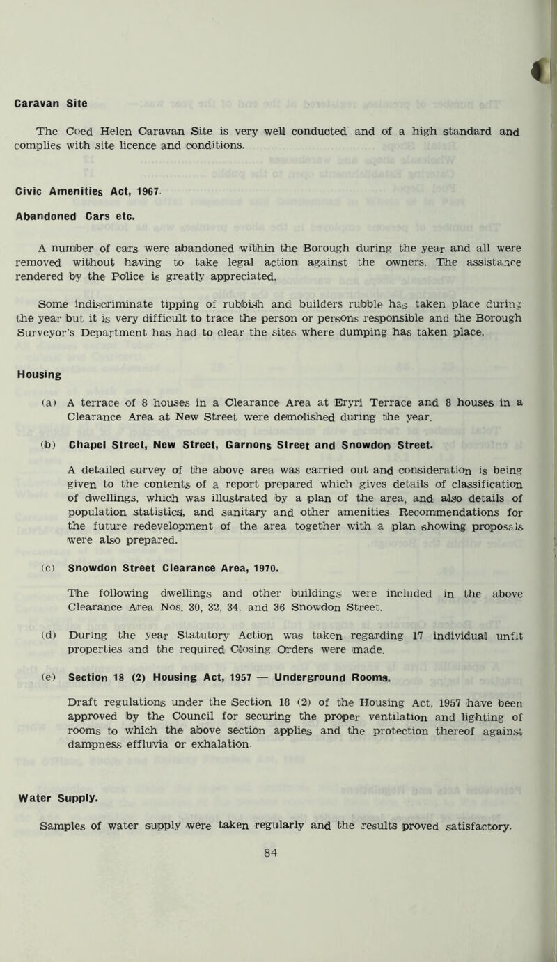 Caravan Site The Coed Helen Caravan Site is very well conducted and of a high standard and complies with site licence and conditions. Civic Amenities Act, 1967 Abandoned Cars etc. A number of cars were abandoned within the Borough during the year and all were removed without having to take legal action against the owners. The assistance rendered by the Police is greatly appreciated. Some indiscriminate tipping of rubbish and builders rubble has taken place during the year but it is very difficult to trace the person or persons responsible and the Borough Surveyor's Department has had to clear the sites where dumping has taken place. Housing (a) A terrace of 8 houses in a Clearance Area at Eryri Terrace and 8 houses in a Clearance Area at New Street were demolished during the year. (b) Chapel Street, New Street, Garnons Street and Snowdon Street. A detailed survey of the above area was carried out and consideration is being given to the contents of a report prepared which gives details of classification of dwellings, which was illustrated by a plan of the area, and also details of population statistics, and sanitary and other amenities- Recommendations for the future redevelopment of the area together with a plan showing proposals were also prepared. (c) Snowdon Street Clearance Area, 1970. The following dwellings and other buildings were included in the above Clearance Area Nos. 30, 32, 34, and 36 Snowdon Street. (d) During the year Statutory Action was taken regarding 17 individual unfit properties and the required Closing Orders were made. (e) Section 18 (2) Housing Act, 1957 — Underground Rooms. Draft regulations under the Section 18 (2) of the Housing Act, 1957 have been approved by the Council for securing the proper ventilation and lighting of rooms to which the above section applies and the protection thereof against dampness effluvia or exhalation Water Supply. Samples of water supply were taken regularly and the results proved satisfactory.