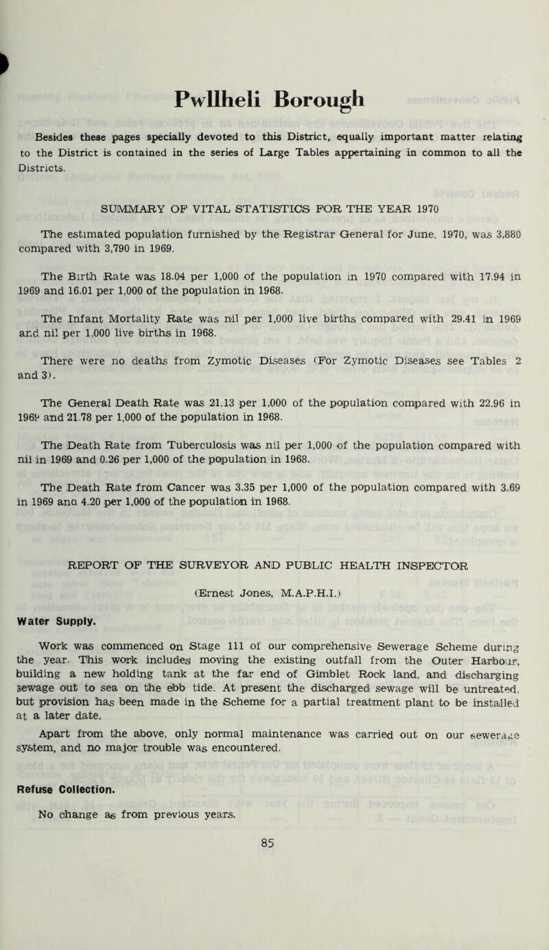 Pwllheli Borough Besides these pages specially devoted to this District, equally important matter relating to the District is contained in the series of Large Tables appertaining in common to all the Districts. SUMMARY OP VITAL STATISTICS FOR THE YEAR 1970 The estimated population furnished by the Registrar General for June, 1970, was 3,880 compared with 3,790 in 1969. The Birth Rate was 18.04 per 1,000 of the population in 1970 compared with 17.94 in 1969 and 16.01 per 1,000 of the population in 1968. The Infant Mortality Rate was nil per 1,000 live births compared with 29.41 in 1969 and nil per 1.000 live births in 1968. There were no deaths from Zymotic Diseases <For Zymotic Diseases see Tables 2 and 3). The General Death Rate was 21.13 per 1,000 of the population compared with 22.96 in I960 and 21.78 per 1,000 of the population in 1968. The Death Rate from Tuberculosis was nil per 1,000 of the population compared with nil in 1969 and 0.26 per 1,000 of the population in 1968. The Death Rate from Cancer was 3.35 per 1,000 of the population compared with 3.69 in 1969 ana 4.20 per 1,000 of the population in 1968. REPORT OF THE SURVEYOR AND PUBLIC HEALTH INSPECTOR (Ernest Jones, M.A.P.H.I.) Water Supply. Work was commenced on Stage 111 of our comprehensive Sewerage Scheme during the year. This work includes moving the existing outfall from the Outer Harbour, building a new holding tank at the far end of Gimblet Rock land, and discharging sewage out to sea on the ebb tide. At present the discharged sewage will be untreated, but provision has been made in the Scheme for a partial treatment plant to be installed at a later date. Apart from the above, only normal maintenance was carried out on our sewerage system, and no major trouble was encountered. Refuse Collection. No change as from previous years.