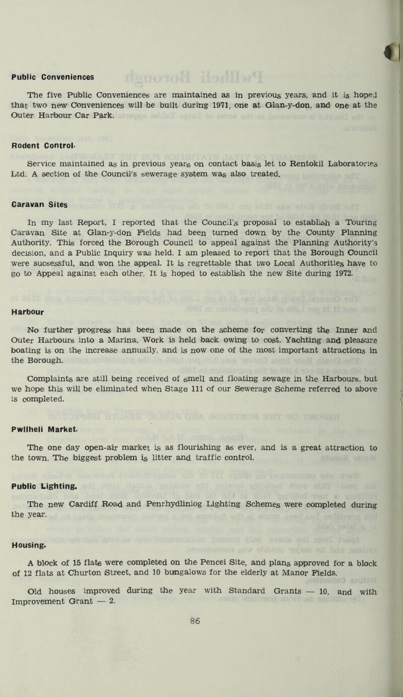 Public Conveniences The five Public Conveniences are maintained as in previous years, and it is hoped that two new Conveniences will be built during 1971, one at Glan-y-don, and one at the Outer Harbour Car Park. Rodent Control. Service maintained as in previous years on contact basis let to Rentokil Laboratories Ltd. A section of the Council’s sewerage system was also treated. Caravan Sites In my last Report, I reported that the Council's proposal to establish a Touring Caravan Site at Glan-y-don Fields had been turned down by the County Planning Authority. This forced the Borough Council to appeal against the Planning Authority’s decision, and a Public Inquiry was held. I am pleased to report that the Borough Council were sucsessful, and won the appeal. It is regrettable that two Local Authorities have to go to Appeal against each other. It is hoped to establish the new Site during 1972. Harbour No further progress has been made on the scheme for converting the Inner and Outer Harbours into a Marina. Work is held back owing to cost. Yachting and pleasure boating is on the increase annually, and is now one of the most important attractions in the Borough. Complaints are still being received of smell and floating sewage in the Harbours, but we hope this will be eliminated when Stage 111 of our Sewerage Scheme referred to above is completed. Pwllheli Market. The one day open-air market is as flourishing as ever, and is a great attraction to the town. The biggest problem is litter and traffic control. Public Lighting. The new Cardiff Road and Penrhydliniog Lighting Schemes were completed during the year. Housing. A block of 15 flats were completed on the Pencei Site, and plans approved for a block of 12 flats at Churton Street, and 10 bungalows for the elderly at Manor Fields. Old houses improved during the year with Standard Grants — 10, and with Improvement Grant — 2.