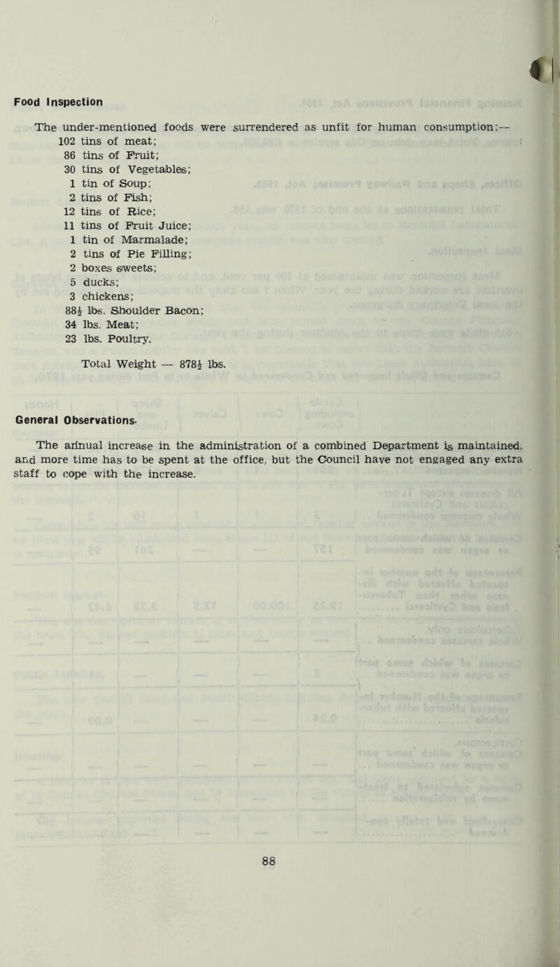 The under-mentioned foods were surrendered as unfit for human consumption: — 102 tins of meat; 86 tins of Fruit; 30 tins of Vegetables; 1 tin of Soup; 2 tins of Fish; 12 tins of Rice; 11 tins of Fruit Juice; 1 tin of Marmalade; 2 tins of Pie Filling ; 2 boxes sweets; 5 ducks; 3 chickens; 88£ lbs. Shoulder Bacon; 34 lbs. Meat; 23 lbs. Poultry. Total Weight — 878J lbs. General Observations. The arinual increase in the administration of a combined Department is maintained, and more time has to be spent at the office, but the Council have not engaged any extra staff to cope with the increase.