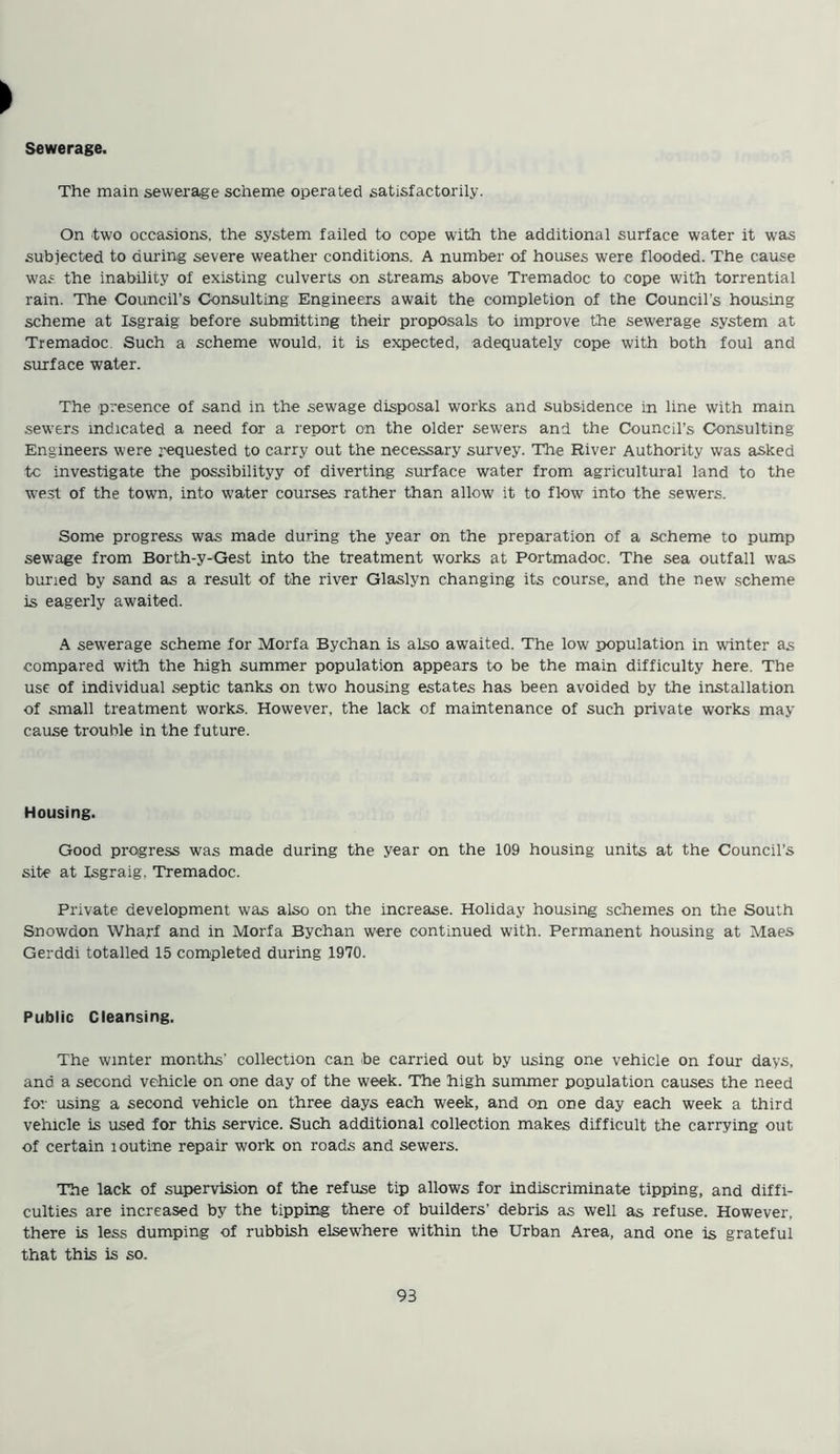 Sewerage. The main sewerage scheme operated satisfactorily. On two occasions, the system failed to cope with the additional surface water it was subjected to during severe weather conditions. A number of houses were flooded. The cause was the inability of existing culverts on streams above Tremadoc to cope with torrential rain. The Council’s Consulting Engineers await the completion of the Council's housing scheme at Isgraig before submitting their proposals to improve the sewerage system at Tremadoc Such a scheme would, it is expected, adequately cope with both foul and surface water. The presence of sand in the sewage disposal works and subsidence in line with main sewers indicated a need for a report on the older sewers and the Council’s Consulting Engineers were requested to carry out the necessary survey. The River Authority was asked to investigate the possibilityy of diverting surface water from agricultural land to the west of the town, into water courses rather than allow it to flow into the sewers. Some progress was made during the year on the preparation of a scheme to pump sewage from Borth-y-Gest into the treatment works at Portmadoc. The sea outfall was buried by sand as a result of the river Glaslyn changing its course,, and the new scheme is eagerly awaited. A sewerage scheme for Morfa Bychan is also awaited. The low population in winter as compared with the high summer population appears to be the main difficulty here. The use of individual septic tanks on two housing estates has been avoided by the installation of small treatment works. However, the lack of maintenance of such private works may cause trouble in the future. Housing. Good progress was made during the year on the 109 housing units at the Council’s site at Isgraig, Tremadoc. Private development was also on the increase. Holiday housing schemes on the South Snowdon Wharf and in Morfa Bychan were continued with. Permanent housing at Maes Gerddi totalled 15 completed during 1970. Public Cleansing. The winter months’ collection can toe carried out by using one vehicle on four days, and a second vehicle on one day of the week. The high summer population causes the need for using a second vehicle on three days each week, and on one day each week a third vehicle is used for this service. Such additional collection makes difficult the carrying out of certain loutine repair work on roads and sewers. The lack of supervision of the refuse tip allows for indiscriminate tipping, and diffi- culties are increased by the tipping there of builders’ debris as well as refuse. However, there is less dumping of rubbish elsewhere within the Urban Area, and one is grateful that this is so.