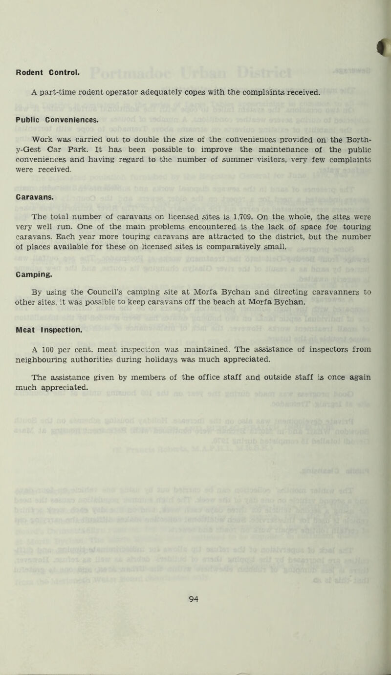Rodent Control. A part-time rodent operator adequately copes with the complaints received. Public Conveniences. Work was carried out to double the size of the conveniences provided on the Borth- y-Gest Car Park. It has been possible to improve the maintenance of the public conveniences and having regard to the number of summer visitors, very few complaints were received. Caravans. The total number of caravans on licensed sites is 1,709. On the whole, the sites were very well run. One of the main problems encountered is the lack of space for touring caravans. Each year more touring caravans are attracted to the district, but the number of places available for these on licensed sites is comparatively small. Camping. By using the Council’s camping site at Morfa Bychan and directing caravanners to other sites, it was possible to keep caravans off the beach at Morfa Bychan. Meat Inspection. A 100 per cent, meat inspection was maintained. The assistance of inspectors from neighbouring authorities during holidays was much appreciated. The assistance given by members of the office staff and outside staff is once again much appreciated.