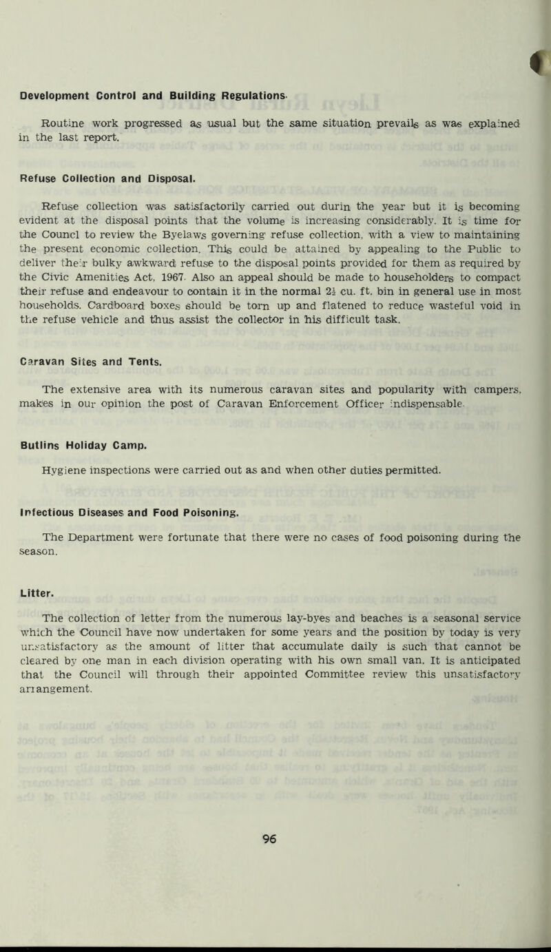 Development Control and Building Regulations. Routine work progressed as usual but the same situation prevails as was explained in the last report. Refuse Collection and Disposal. Refuse collection was satisfactorily carried out durin the year but it is becoming evident at the disposal points that the volume is increasing considerably. It is time for the Counci to review the Byelaws governing refuse collection, with a view to maintaining the present economic collection. This could be attained by appealing to the Public to deliver their bulky awkward; refuse to the disposal points provided for them as required by the Civic Amenities Act, 1967- Also an appeal should be made to householders to compact their refuse and endeavour to contain it in the normal 21 cu. ft. bin in general use in most households. Cardboard boxes should be torn up and flatened to reduce wasteful void in the refuse vehicle and thus assist the collector in his difficult task. Caravan Sites and Tents. The extensive area with its numerous caravan sites and popularity with campers, makes in our opinion the post of Caravan Enforcement Officer indispensable Butlins Holiday Camp. Hygiene inspections were carried out as and when other duties permitted. Infectious Diseases and Food Poisoning. The Department were fortunate that there were no cases of food poisoning during the season. Litter. The collection of letter from the numerous lay-byes and beaches is a seasonal service which the Council have now undertaken for some years and the position by today is very unsatisfactory as the amount of litter that accumulate daily is such that cannot be cleared by one man in each division operating with his own small van. It is anticipated that the Council will through their appointed Committee review this unsatisfactory ari angement.