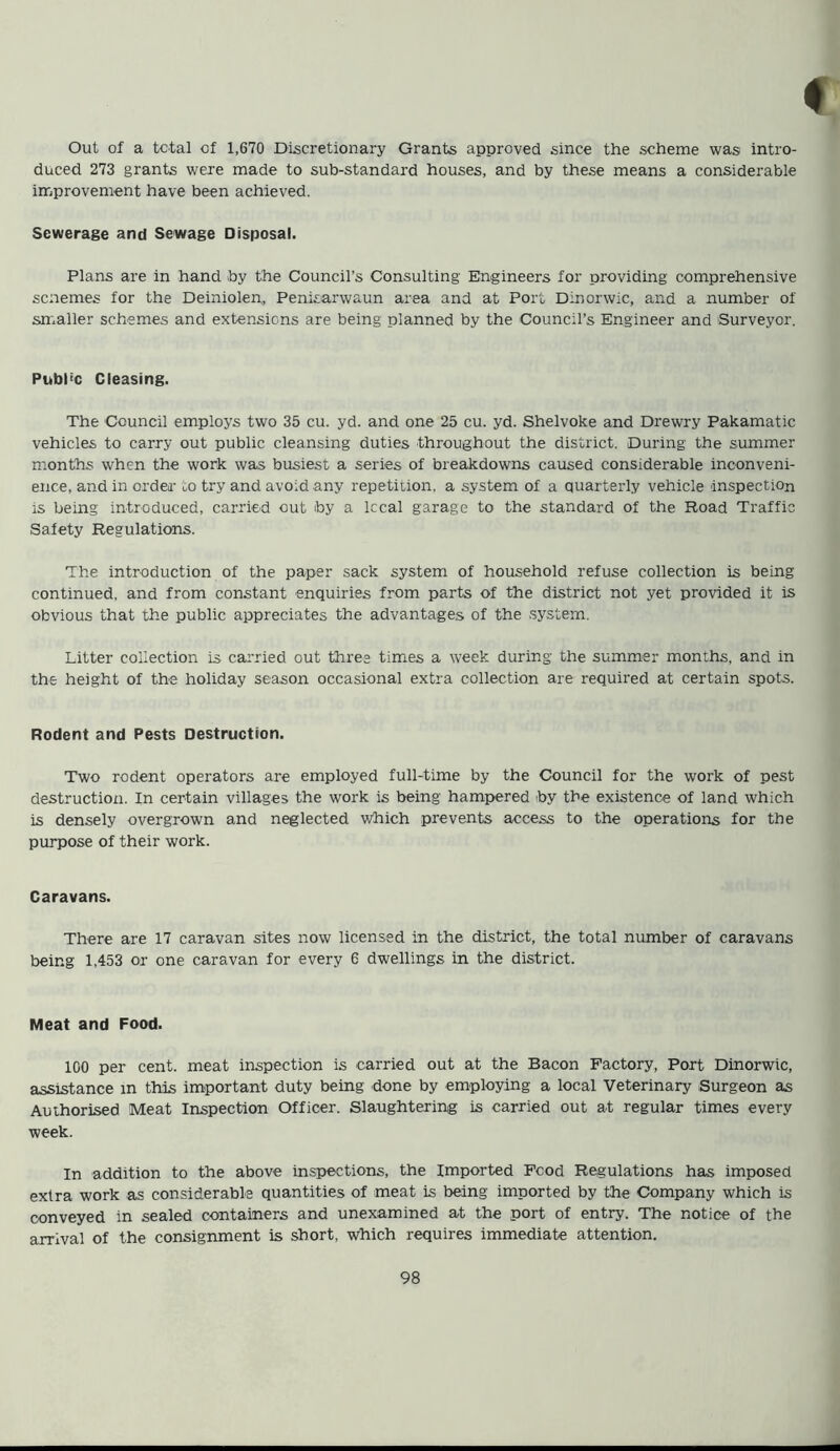 Out of a total of 1,670 Discretionary Grants approved since the scheme was intro- duced 273 grants were made to sub-standard houses, and by these means a considerable improvement have been achieved. Sewerage and Sewage Disposal. Plans are in hand by the Council’s Consulting Engineers for providing comprehensive scnemes for the Deiniolen, Penisarwaun area and at Port Dinorwic, and a number of smaller schemes and extensions are being planned by the Council’s Engineer and Surveyor. Publ'c Cleasing. The Council employs two 35 cu. yd. and one 25 cu. yd. Shelvoke and Drewry Pakamatic vehicles to carry out public cleansing duties throughout the district. During the summer months when the work was busiest a series of breakdowns caused considerable inconveni- ence, and in order to try and avoid any repetition, a system of a quarterly vehicle inspection is being introduced, carried out by a local garage to the standard of the Road Traffic Safety Regulations. The introduction of the paper sack system of household refuse collection is being continued, and from constant enquiries from parts of the district not yet provided it is obvious that the public appreciates the advantages of the system. Litter collection is carried out three times a week during the summer months, and in the height of the holiday season occasional extra collection are required at certain spots. Rodent and Pests Destruction. Two rodent operators are employed full-time by the Council for the work of pest destruction. In certain villages the work is being hampered toy the existence of land which is densely overgrown and neglected which prevents access to the operations for the purpose of their work. Caravans. There are 17 caravan sites now licensed in the district, the total number of caravans being 1,453 or one caravan for every 6 dwellings in the district. Meat and Food. 100 per cent, meat inspection is carried out at the Bacon Factory, Port Dinorwic, assistance in this important duty being hone by employing a local Veterinary Surgeon as Authorised Meat Inspection Officer. Slaughtering is carried out at regular times every week. In addition to the above inspections, the Imported Fcod Regulations has imposed extra work as considerable quantities of meat is being imported by the Company which is conveyed in sealed containers and unexamined at the port of entry. The notice of the arrival of the consignment is short, which requires immediate attention.
