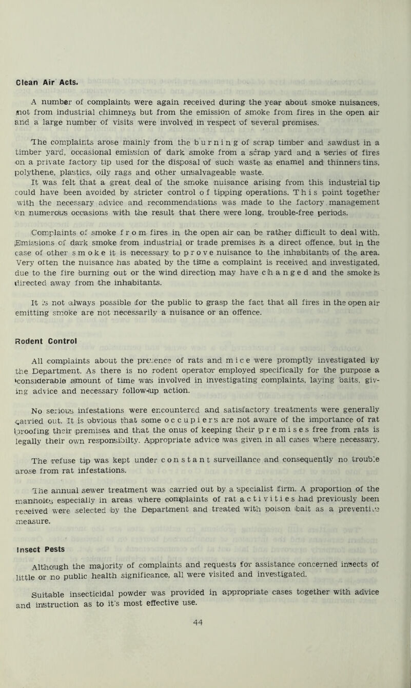 Clean Air Acts. A number of complainUj were again received during the year about smoke nuisances, /not from industrial chimneys but from the emission of smoke from fires in the open air and a large number of visits were involved in respect of several premises. The complaints arose mainly from the burning of scrap timber and sawdust in a timber yard, occasional emission of dark smoke from a scrap yard and a series of fires ■on a private factory tip used for the disposal of such waste as enamel and' thinners tins, polythene, plastics, oily rags and other unsalvageable waste. It was felt that a great deal of the smoke nuisance arising from this industrial tip could have been avoided by stricter control o f tipping operations. This point together with the necessary advice and recommendations was made to the factory management '•on numercfcs occasions with the result that there were long, trouble-free periods. Comiplaints of smoke from fires in the open air can be rather difficult to deal with, flmissions of dark smoke from industrial or trade premises is a direct offence, but ip the case of other smoke it is necessary to prove nuisance to the inh'abitants of the area. Very often the nuisance has abated by the time a complaint is received and investigated, due to the fire burning out or the wind direction may have changed and the smoke is directed away from the inhabitants. It is not always possible for the public to grasp the fact that all fires in the open air emitting smoke are not necessarily a nuisance or an offence. Rodent Control All complaints about the presence of rats and mice were promptly investigated by the Department. As there is no rodent operator employed specifically for the purpose a ‘considerable amount of time was involved in investigating complaints, laying baits, giv- ing advice and necessary follow-(up action. No serious infestations were encountered and satisfactory treatments were generally parried out. It is obvious that some oocupiers are not aware of the importance of rat (proofing their premises and that the onus of keeping their premises free from rats is legally their own responsiibilty. Appropriate advice was given in all eases where necessary. The refuse tip was kept under constant surveillance and consequently no trouble arose from rat infestations. The annual sewer treatment was carried out by a specialist (firm. A proportion of the manhoiep especially in areas where comiplaints of rat a c t i v i t i e s had previously been received were selected by the Department and treated with ooison bait as a preventive measure. Insect Pests Although the majority of complaints and requests for assistance concerned insects of little or no public health significance, all were visited and investigated. Suitable insecticidal powder was provided in appropriate cases together with advice and instruction as to it's most effective use.