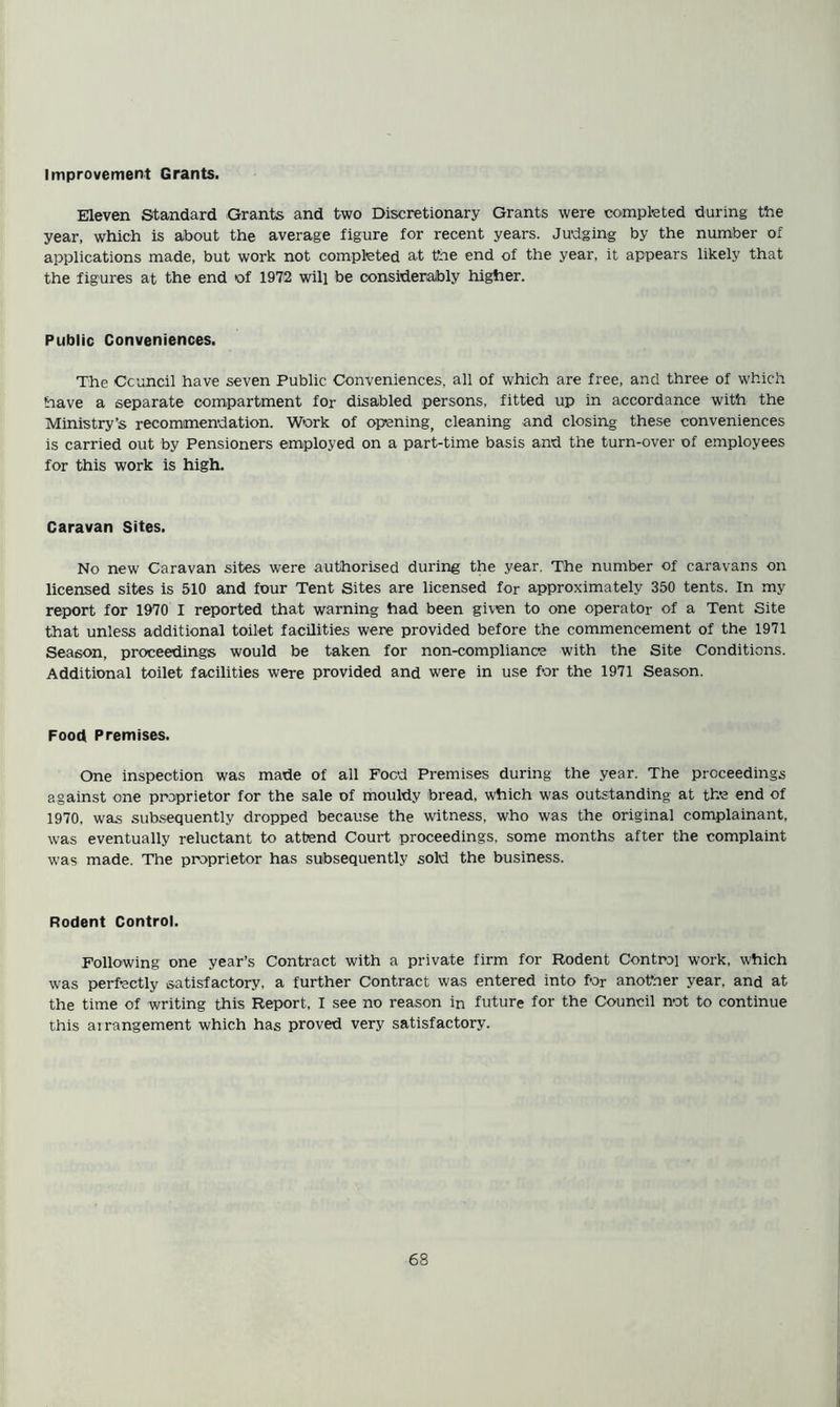 Improvement Grants. Eleven Standard Grants and two Discretionary Grants were completed during the year, which is about the average figure for recent years. Judging by the number of applications made, but work not completed at tSae end of the year, it appears likely that the figures at the end of 1972 will be considerably higher. Public Conveniences. The Council have seven Public Conveniences, all of which are free, and three of which have a separate compartment for disabled persons, fitted up in accordance with the Ministry’s recommendation. Work of opening, cleaning and closing these conveniences is carried out by Pensioners employed on a part-time basis and the turn-over of employees for this work is high. Caravan Sites. No new Caravan sites were authorised during the year. The number of caravans on licensed sites is 510 and four Tent Sites are licensed for approximately 350 tents. In my report for 1970 I reported that warning had been given to one operator of a Tent Site that unless additional toilet facilities were provided before the commencement of the 1971 Season, proceedings would be taken for non-compliance with the Site Conditions. Additional toilet facilities were provided and were in use for the 1971 Season. Food Premises. One inspection was made of all Food Premises during the year. The proceedings against one proprietor for the sale of mouldy bread, which was outstanding at the end of 1970, was subsequently dropped because the witness, who was the original complainant, was eventually reluctant to attend Court proceedings, some months after the complaint was made. The proprietor has subsequently sold the business. Rodent Control. Following one year’s Contract with a private firm for Rodent Control work, which was perfectly satisfactory, a further Contract was entered into for anofner year, and at the time of writing this Report. I see no reason in future for the Council not to continue this arrangement which has proved very satisfactory.