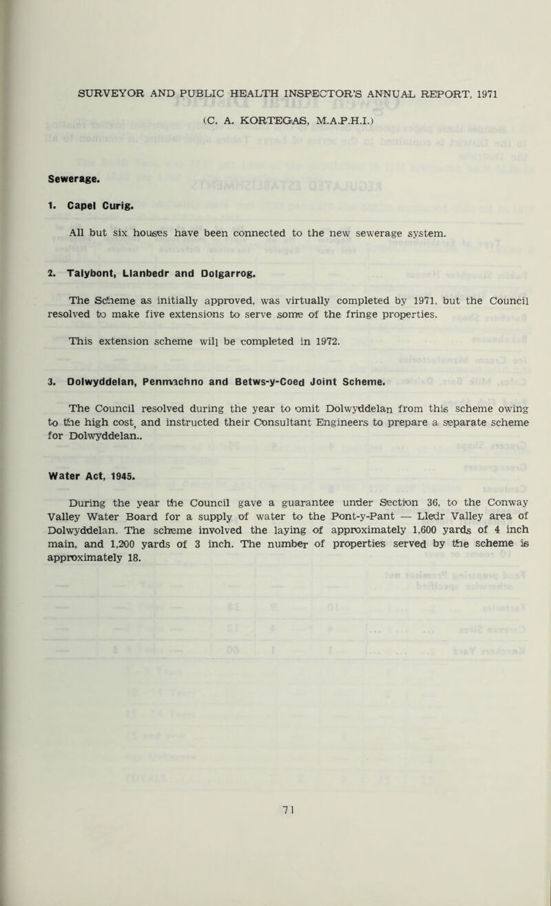 SURVEYOR AND PUBLIC HEALTH INSPECTOR’S ANNUAL REPORT, 1971 (C. A. KORTEGAS, M.A.P.H.I.) Sewerage. 1. Capel Curig. All but six hous'es have been connected to the new sewerage system. 2. Talybont, Llanbedr and Dolgarrog. The Scheme as initially approved, was virtually completed by 1971, but the Council resolved to make five extensions to serve some of the fringe properties. This extension scheme will be completed in 1972. 3. Dolwyddelan, Peninachno and Betws-y-Coed Joint Scheme. The Council resolved during the year to omit Dolwyddelan from this scheme owing to the high cost, and instructed their Consultant Engineers to prepare a separate scheme for Dolwyddelan.. Water Act, 1945. During the year the Council gave a guarantee under Section 36, to the Conway Valley Water Board for a supply of water to the Pont-y-Pant — Lledr Valley area of Dolwyddelan. The scheme involved the laying of approximately 1,600 yards of 4 inch main, and 1,200 yards of 3 inch. The number of properties served by the scheme is approximately 18.