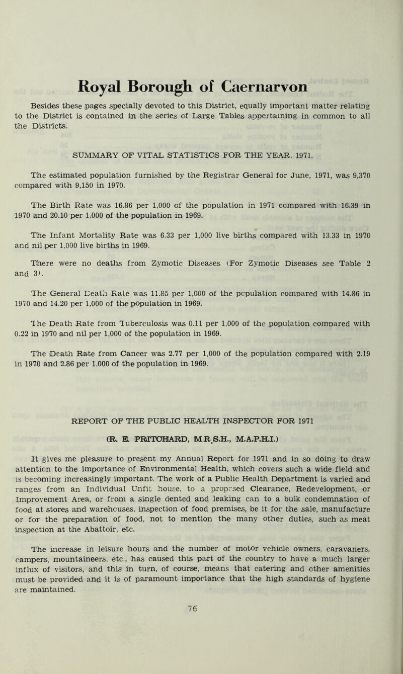 Royal Borough of Caernarvon Besides these pages specially devoted to this District, equally important matter relating to the District is contained in the series of Large Tables appertaining in common to all the Districts. SUMMARY OF VITAL STATISTICS FOR THE YEAR, 1971. The estimated population furnished by the Registrar General for June, 1971, was 9,370 compared with 9,150 in 1970. The Birth Rate was 16.86 per 1,000 of the population in 1971 compared with 16.39 in 1970 and 20.10 per 1.000 of the population in 1969. The Infant Mortality Rate was 6.33 per 1,000 live births compared with 13.33 in 1970 and nil per 1,000 live births in 1969. There were no deaths from Zymotic Diseases (For Zym^otic Diseases see Table 2 and 3). The General Death Rale was 11.85 per 1,000 of the population compared with 14.86 in 1970 and 14.20 per 1,000 of the population in 1969. The Death Rate from Tuberculosis was 0.11 per 1,000 of the population comnared W'ith 0.22 in 1970 and nil per 1,000 of the population in 1969. The Death Rate from Cancer was 2.77 per 1,000 of the population compared with 2.19 in 1970 and 2.86 per 1,000 of the population in 1969. REPORT OF THE PUBLIC HEALTH INSPECTOR FOR 1971 (R. E. PRrrOHARD, M R S.H., M.A.P.H.I.) It gives me pleasure to present my Annual Report for 1971 and in so doing to draw attention to the importance of Environmental Health, which covers such a wide field and is becoming increasingly important. The work of a Public Health Department is varied and ranges from an Individual Unfit house, to a propr.sed Clearance, Redevelopment, or Improvement Area, or from a single dented and leaking can to a bulk condemnation of food at stores and warehouses, inspection of food premises, be it for the sale, manufacture or for the preparation of food, not to mention the many other duties, such as meat inspection at the Abattoir, etc. The increase in leisure hours and the number of motor vehicle owners, caravaners, campers, mountaineers, etc., has caused this part of the country to have a much larger influx of visitors, and this in turn, of course, means that catering and other amenities must be provided and it is of paramount importance that the high standards of hygiene are maintained.