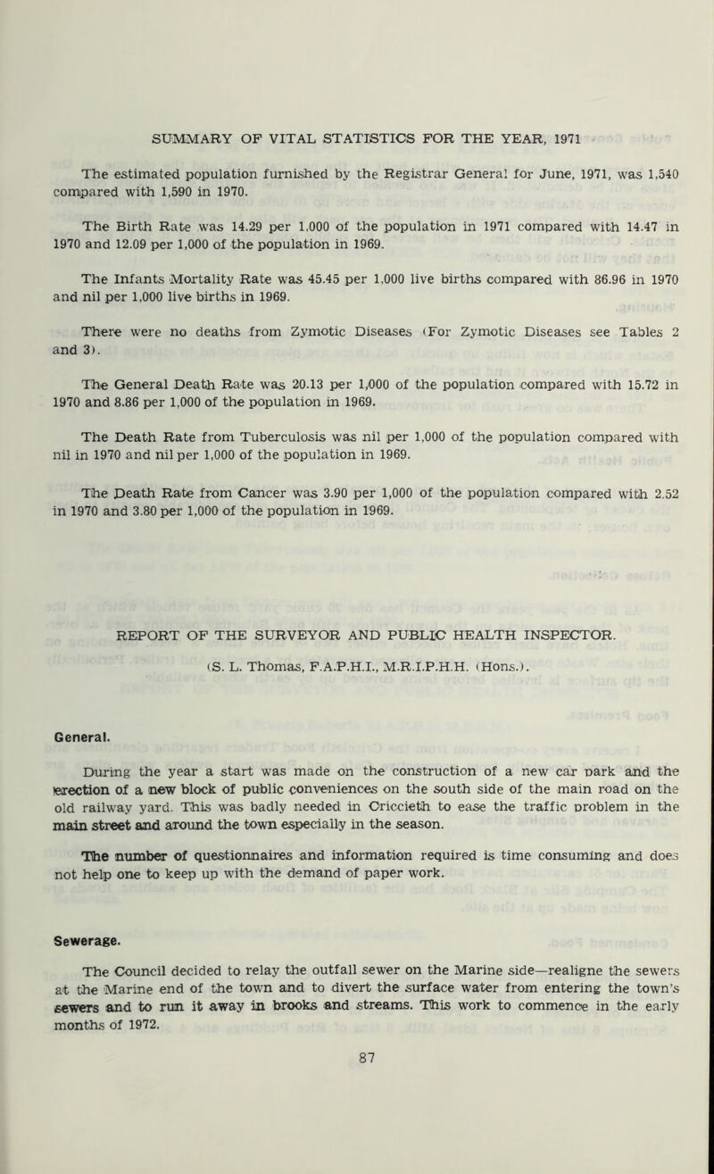 The estimated population furnished by the Registrar General for June, 1971, was 1,540 compared with 1,590 in 1970. The Birth Rate was 14.29 per 1,000 of the population in 1971 compared with 14.47 in 1970 and 12.09 per 1,000 of the population in 1969. The Infants Mortality Rate was 45.45 per 1,000 live births compared with 86.96 in 1970 and nil per 1,000 live births in 1969. There were no deaths from Zymotic Diseases (For Zymotic Diseases see Tables 2 and 3). The General Death Rate was 20.13 per 1,000 of the population compared with 15.72 in 1970 and 8.86 per 1,000 of the population in 1969. The Death Rate from Tuberculosis was nil per 1,000 of the population compared with nil in 1970 and nil per 1,000 of the population in 1969. The Death Rate from Cancer was 3.90 per 1,000 of the population compared with 2.52 in 1970 and 3.80 per 1,000 of the population in 1969. REPORT OF THE SURVEYOR AND PUBLIC HEALTH INSPECTOR. (S. L. Thomas, P.A.P.H.I., M.R.I.P.H.H. (Hons.). General. During the year a start was made on the construction of a new car park and the (election of a new block of public conveniences on the south side of the main road on the old railway yard. This was badly needed in Criccieth to ease the traffic problem in the Tinn.in street and aroimd the town especially in the season. The number of questionnaires and information required is time consuming and does not help one to keep up with the demand of paper work. Sewerage. The Council decided to relay the outfall sewer on the Marine side—realigne the sewers at the Marine end of the town and to divert the surface water from entering the town’s sewers and to run it away in brooks and streams. This work to commence in the early months of 1972.