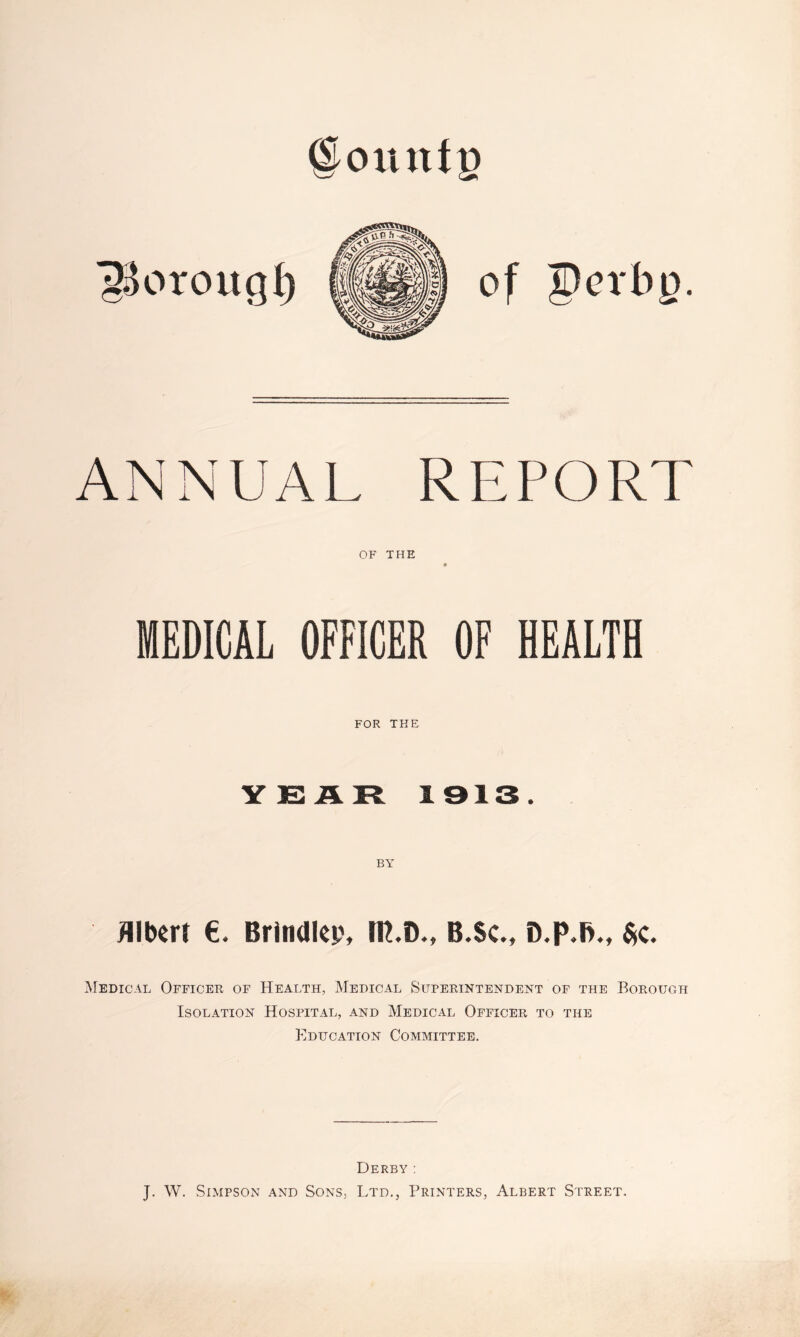 @ounfp of pcrbp. ANNUAL REPORT OF THE MEDICAL OFFICER OF HEALTH FOR THE YISJLR 1913. Albert €. Brindlep, lU.D., B.Sc., D.p.B., $c. Medical Officer of Health, Medical Superintendent of the Borough Isolation Hospital, and Medical Officer to the Education Committee. Derby : J. W. Simpson and Sons, Ltd., Printers, Albert Street.