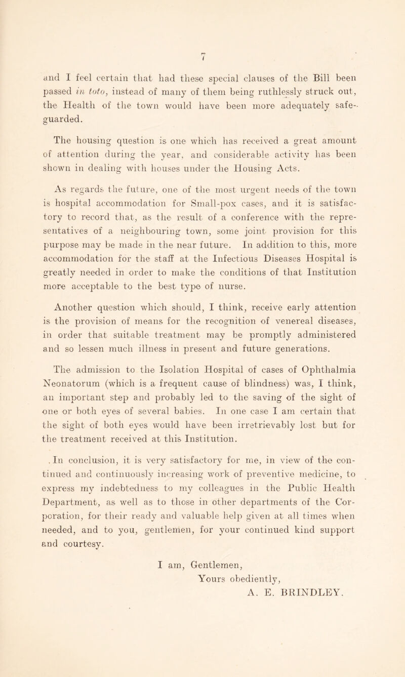 < and I feel certain that had these special clauses of the Bill been passed in toto, instead of many of them being ruthlessly struck out, the Health of the town would have been more adequately safe- guarded. The housing question is one which has received a great amount of attention during the year, and considerable activity has been shown in dealing with houses under the Housing Acts. As regards the future, one of the most urgeiit needs of the town is hospital accommodation for Small-pox cases, and it is satisfac- tory to record that, as the result of a conference with tlie repre- sentatives of a neighbouring town, some joint provision for this purpose may be made in the near future. In addition to this, more accommodation for the staff at the Infectious Diseases Hospital is greatly needed in order to make the conditions of that Institution more acceptable to the best type of nurse. Another question which should, I think, receive early attention is the provision of means for the recognition of venereal diseases, in order that suitable treatment may be promptly administered and so lessen much illness in present and future generations. The admission to the Isolation Hospital of cases of Ophthalmia Neonatorum (which is a frequent cause of blindness) was, I think, an important step and probably led to the saving of the sight of one or both eyes of several babies. In one case I am certain that the sight of both eyes would have been irretrievably lost but for the treatment received at this Institution. . In conclusion, it is very satisfactory for me, in view of the con- tinued and continuously increasing work of preventive medicine, to express my indebtedness to my colleagues in the Public Health Department, as well as to those in other departments of the Cor- poration, for their ready and valuable help given at all times when needed, and to you, gentlemen, for your continued kind support and courtesy. I am. Gentlemen, Yours obediently, A. E. BRINDLEY.