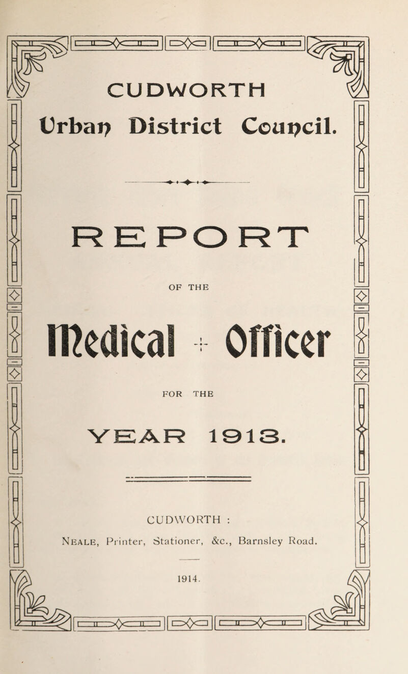 T]|~pQc=r||fT][^ [c, ii:ir~j 11 c=x)<Er||lzlTr~zfozzirzi * CUDWORTH Urbai? District Council. * REPORT <> * OF THE medical Officer FOR THE YEAR 1913 * CUDWORTH : Neale, Printer, Stationer, &c., Barnsley Road. * * <> ❖ * 4