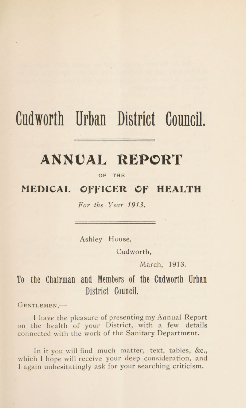 Cudworth Urban District Conncil. ANNUAL REPORT OF THE MEDICAL OFFICER OF HEALTH For the Year 1913, Ashley House, Cudworth, March, 1913. To the Chairman and Members of the Cudworth Urban District Council. Gentlemen,— 1 have the pleasure of presenting my Annual Report on the health of your District, with a few details connected with the work of the Sanitary Department. In it you will find much matter, text, tables, &c., which I hope will receive your deep consideration, and I again unhesitatingly ask for your searching criticism.