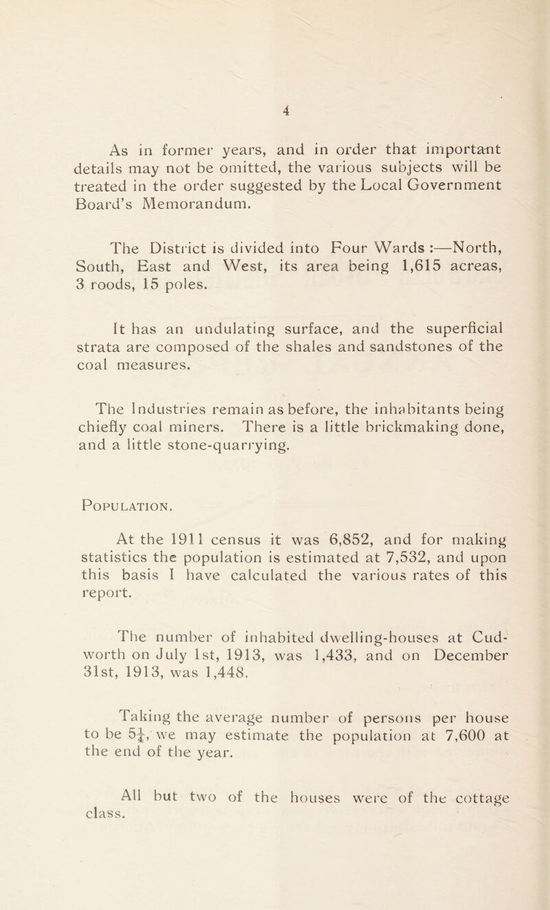 As in former years, and in order that important details may not be omitted, the various subjects will be treated in the order suggested by the Local Government Board’s Memorandum. The District is divided into Four Wards :—North, South, East and West, its area being 1,615 acreas, 3 roods, 15 poles. It has an undulating surface, and the superficial strata are composed of the shales and sandstones of the coal measures. The Industries remain as before, the inhabitants being chiefly coal miners. There is a little brickmaking done, and a little stone-quarrying. Population. At the 1911 census it was 6,852, and for making statistics the population is estimated at 7,532, and upon this basis 1 have calculated the various rates of this report. The number of inhabited dwelling-houses at Cud- worth on July 1st, 1913, was 1,433, and on December 31st, 1913, was 1,448. Taking the average number of persons per house to be 5^, we may estimate the population at 7,600 at the end of the year. All but two of the houses were of the cottage class.