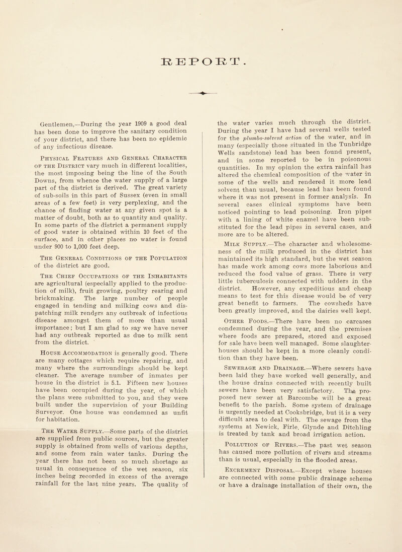 K-EiPOIRT Gentlemen,—During the year 1909 a good deal has been done to' improve the sanitary condition of your district, and there has been no epidemic of any infectious disease. Physical Features and General Character of the District vary much in different localities, the most imposing being the line of the South Downs, from whence the water supply of a large part of the district is derived. The great variety of sub-soils in this part of Sussex (even in small areas of a few feet) is very perplexing, and the chance of finding water at any given spot is a matter of doubt, both as to quantity and quality. In some parts of the district a permanent supply of good water is obtained within 10 feet of the surface, and in other places no water is found under 900 to 1,000 feet deep. The General Conditions of the Population of the district are good. The Chief Occupations of the Inhabitants are agricultural (especially applied to the produc- tion of milk), fruit growing, poultry rearing and brickmaking. The large number of people engaged in tending and milking cows and dis- patching milk renders any outbreak of infectious disease amongst them of more than usual importance ; but I am glad to say we have never had any outbreak reported as due to milk sent from the district. House Accommodation is generally good. There are many cottages which require repairing, and many where the surroundings should be kept cleaner. The average number of inmates per house in the district is 5.1. Fifteen new houses have been occupied during the year, of which the plans were submitted to you, and they were built under the supervision of your Building Surveyor. One house was condemned as unfit for habitation. The Water Supply.—Some parts of the district are supplied from public sources, but the greater supply is obtained from wells of various depths, and some from rain water tanks. During the year there has not been so much shortage as usual in consequence of the wet season, six inches being recorded in excess of the average rainfall for the last nine years. The quality of the water varies much through the district. During the year I have had several wells tested for the plum,bo-solvent action of the water, and in many (especially those situated in the Tunbridge Wells sandstone) lead has been found present, and in some reported to' be in poisonous quantities. In my opinion the extra rainfall has altered the chemical composition of the water in some of the wells and rendered it more lead solvent than usual, because lead has been found where it was not present in former analysis. In several cases clinical symptoms have been noticed pointing to lead poisoning. Iron pipes with a lining of white enamel have been sub- stituted for the lead pipes in several cases, and more are to be altered. Milk Supply.—The character and wholesome- ness of the milk produced in the district has maintained its high standard, but the wet season has made work among cows more laborious and reduced the food value of grass. There is very little tuberculosis connected with udders in the district. However, any expeditious and cheap means to test for this disease would be of very great benefit to farmers. The cowsheds have been greatly improved, and the dairies well kept. Other Foods.—There have been no carcases condemned during the year, and the premises where foods are prepared, stored and exposed for sale have been well managed. Some slaughter- houses should be kept in a more cleanly condi- tion than they have been. Sewerage and Drainage.—Where sewers have been laid they have worked well generally, and the house drains connected with recently built sewers have been very satisfactory. The pro- posed new sewer at Bareombe will be a great benefit to the parish. Some system of drainage is urgently needed at Cooksbridge, but it is a very difficult area to deal with. The sewage from the systems at Newick, Firle, Glynde and Ditchling is treated by tank and broad irrigation action. Pollution of Rivers.—The past wet season has caused more pollution of rivers and streams than is usual, especially in the flooded areas. Excrement Disposal.-—Except where houses are connected with some public drainage scheme or have a drainage installation of their own, the