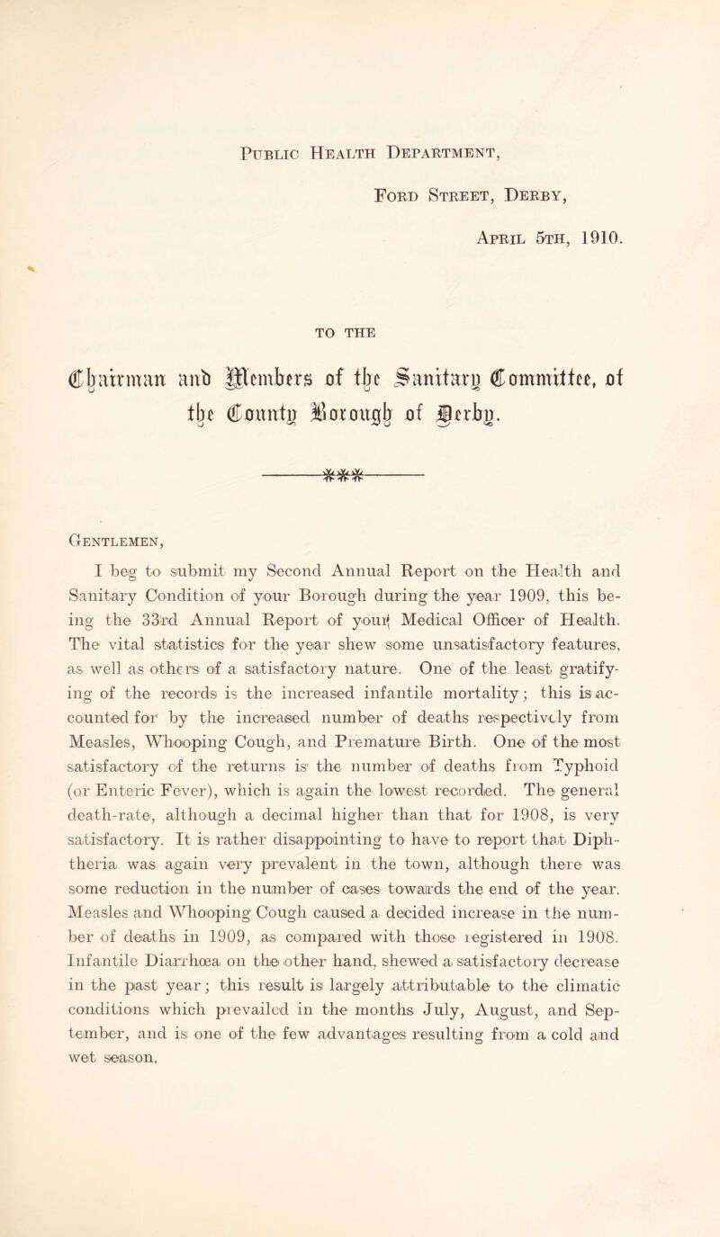 Public Health Department, Ford Street, Derby, April 5th, 1910. TO THE Chairman attb lltemtrm of % Sanitarg Committee of tije Comtfg iWougb of gnirg. IT'IT'IT' Gentlemen, I beg to submit my Second Annual Report on the Health and Sanitary Condition of your Borough during the year 1909, this be- ing the 33rd Annual Report of youi* Medical Officer of Health. The vital statistics for the year shew some unsatisfactory features, as well as others of a, satisfactory nature. One' of the least gratify- ing of the records is the increased infantile mortality; this is ac- counted for by the increased number of deaths respectively from Measles, Whooping Cough, and Premature Birth. One of the most satisfactory of the returns is the number of deaths from Typhoid (or Enteric Fever), which is again the lowest recorded. The general death-rate, although a decimal higher than that for 1908, is very satisfactory. It is rather disappointing to have to report that Diph- theria was again very prevalent in the town, although there was some reduction in the number of cases towards the end of the year. Measles and Whooping Cough caused a decided increase in the num- ber of deaths in 1909, as compared with those registered in 1908. Infantile Diarrhoea on the other hand, shewed a> satisfactory decrease in the past year; this result is largely attributable to the climatic conditions which prevailed in the months July, August, and Sep- tember, and is one of the few advantages resulting from a cold and wet season.