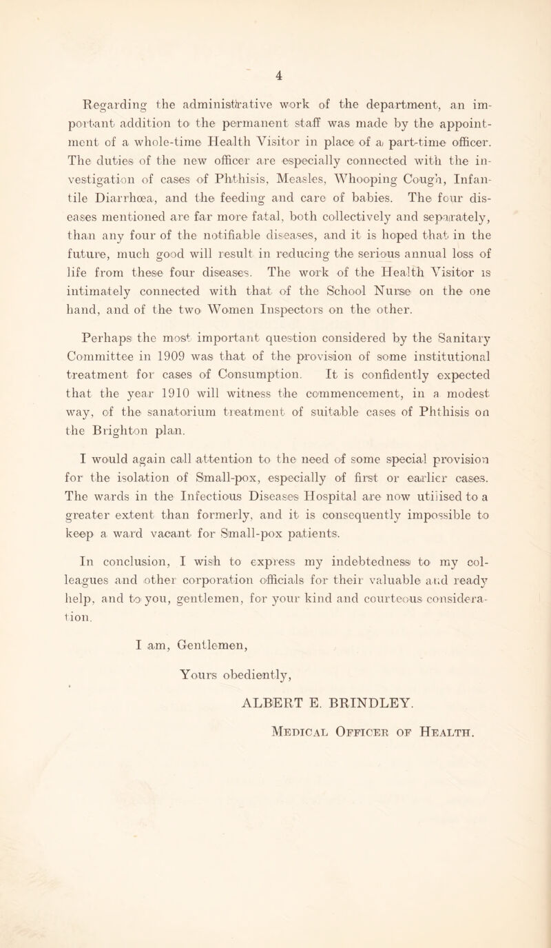 4 Regarding the administrative work of the department, an im- portant addition to> the permanent staff was made by the appoint- ment of a whole-time Health Visitor in place of ai part-time officer. The duties of the new officer are especially connected with the in- vestigation of cases of Phthisis, Measles, Whooping Cough, Infan- tile Diarrhoea, and the feeding and car© of babies. The four dis- eases mentioned are far more fatal, both collectively and separately, than any four of the notifiable diseases, and it is hoped that in the future, much good will result in reducing the serious annual loss of life from these' four diseases. The work of the Health Visitor is intimately connected with that of the School Nurse on the one hand, and of the two Women Inspectors on the other. Perhaps the most important question considered by the Sanitary Committee in 1909 was that of the provision of some institutional treatment for cases of Consumption. It is confidently expected that the year 1910 will witness the commencement, in a modest way, of the sanatorium treatment of suitable cases of Phthisis on the Brighton plan. I would again call attention to the need of some special provision for the isolation of Small-pox, especially of first or earlier cases. The wards in the Infectious Diseases Hospital are now utilised to a greater extent than formerly, and it is consequently impossible to keep a ward vacant for Small-pox patients. In conclusion, I wish to express my indebtedness to- my col- leagues and other corporation officials for their valuable arid ready help, and to you, gentlemen, for your kind and courteous considera- tion. I am, Gentlemen, Yours obediently, < ALBERT E. BRINDLEY. Medical Officer of Health.