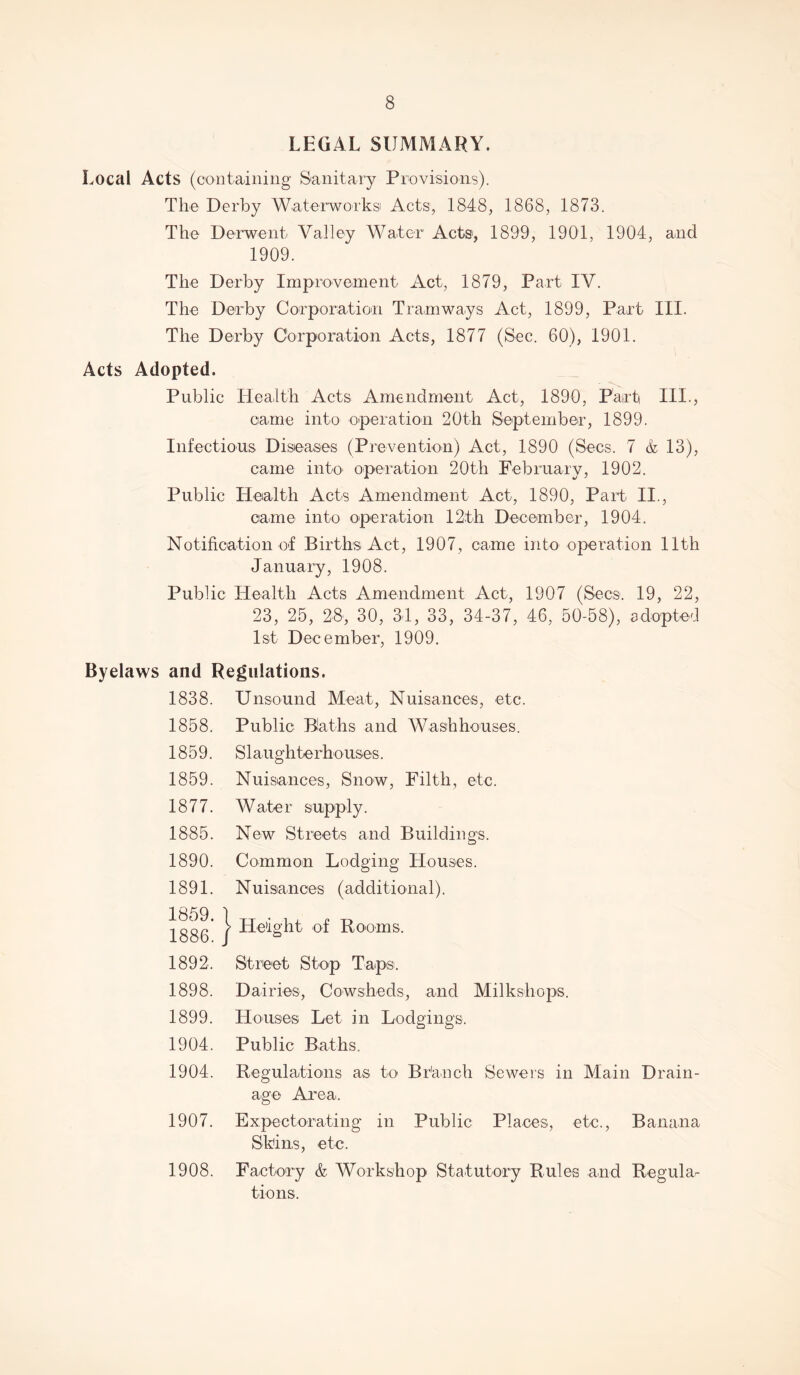 LEGAL SUMMARY. Local Acts (containing Sanitary Provisions). The Derby Waterworks Acts, 1848, 1868, 1873. The Derwent Valley Water Acts, 1899, 1901, 1904, and 1909. The Derby Improvement Act, 1879, Part IV. The Derby Corporation Tramways Act, 1899, Part III. The Derby Corporation Acts, 1877 (Sec. 60), 1901. Acts Adopted. Public Health Acts Amendment Act, 1890, Part III., came into operation 20th September, 1899. Infectious Diseases (Prevention) Act, 1890 (Secs. 7 & 13), came into operation 20th February, 1902. Public Health Acts Amendment Act, 1890, Part II., came into operation 12th December, 1904. Notification of Births Act, 1907, came into operation 11th January, 1908. Public Health Acts Amendment Act, 1907 (Secs. 19, 22, 23, 25, 28, 30, 31, 33, 34-37, 46, 50-58), adopted 1st December, 1909. Byelaws and Regulations. 1838. Unsound Meat, Nuisances, etc. 1858. Public Blaths and Washhouses. 1859. Slaughterhouses. 1859. Nuisances, Snow, Filth, etc. 1877. Water supply. 1885. New Streets and Buildings. 1890. Common Lodging Houses. 1891. Nuisances (additional). 1859. 1886. Height of Rooms. 1892. Street Stop Taps. 1898. Dairies, Cowsheds, and Milkshops. 1899. Houses Let in Lodgings. 1904. Public Baths. 1904. Regulations as to Br'auch Sewers in Main Drain- age Area. 1907. Expectorating in Public Places, etc., Banana Skins, etc. 1908. Factory & Workshop Statutory Rules arid Regula- tions.