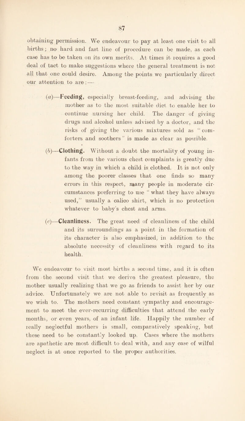 obtaining permission. We endeavour to pay at least one visit to all births ; no hard and fast line of procedure can be made, as each case has to be taken on its own merits. At times it requires a good deal of tact to make suggestions where the general treatment is not all that one could desire. Among the points we particularly direct our attention to are: — (a) —Feeding, especially breast-feeding, and advising the mother as to the most suitable diet to enable her to continue nursing her child. The danger of giving drugs and alcohol unless advised by a doctor, and the risks of giving the various mixtures sold as “ com- forters and soothers ” is made as clear as possible. 4 (b) —Clothing. Without a doubt the mortality of young in- fants from the1 various chest complaints is greatly due to the way in which a child is clothed. It is not only among the poorer classes that one finds so many errors in this respect, many people in moderate cir- cumstances preferring to use “ what they have always used,” usually a calico shirt, which is no protection whatever to baby’s chest and arms. (c) —Cleanliness. The great need of cleanliness of the child and its: surroundings as a point in the formation of its character is also emphasized, in addition to the absolute necessity of cleanliness with regard to- its health. We endeavour to visit most births a second time, and it is often from the second visit that we derive the greatest pleasure, the mother usually realizing that we go as friends to assist her by our advice. Unfortunately we are not able to revisit as frequently as we wish to. The mothers need constant sympathy and encourage- ment to meet the ever-recurring difficulties that attend the early months, or even years, of an infant life. Happily the number of really neglectful mothers is small, comparatively speaking, but these need to be constantly looked up. Cases where the mothers are apathetic are most difficult to deal with, and any case of wilful neglect is at once reported to the proper authorities.