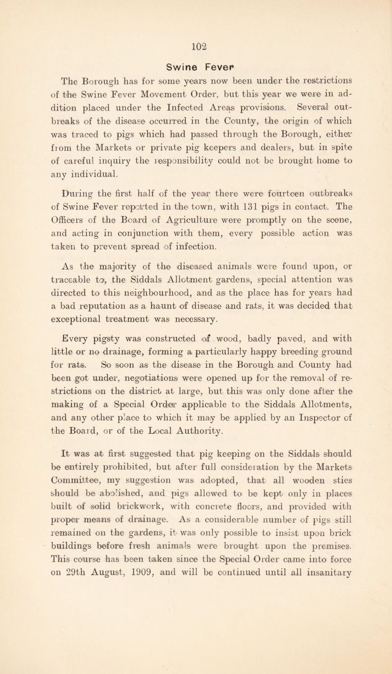 Swine Fever The Borough has for some years now been under the restrictions of the Swine Fever Movement Order, but this year we were in ad- dition placed under the Infected Areas provisions. Several out- breaks of the disease occurred in the County, the origin of which was traced to pigs which had passed through the Borough, either from the Markets or private pig keepers and dealers, but in spite of careful inquiry the responsibility could not be brought home to any individual. During the first half of the year there were fourteen outbreaks of Swine Fever repotted in the town, with 131 pigs in contact. The Officers of the Board of Agriculture were promptly or the scene, and acting in conjunction with them, every possible action was taken to prevent spread of infection. As the majority of the diseased animals were found upon, or traceable to, the Siddals Allotment gardens, special attention was directed to this neighbourhood, and a® the place has for years had a bad reputation as a haunt of disease and rats, it was decided that exceptional treatment was necessary. Every pigsty was constructed of wood, badly paved, and with little or no drainage, forming a particularly happy breeding ground for rats. Sk> soon as the disease in the Borough and County had been got under, negotiations' were opened up for the removal of re- strictions on the district at large, but this' was only done after the making of a Special Order applicable to the Siddals Allotments, and any other place to which it may be applied by an Inspector of the Board, or of the Local Authority. It was at first suggested that pig keeping on the Siddals should be entirely prohibited, but after full consideration by the Markets Committee, my suggestion was adopted, that all wooden sties should be abolished, and pigs allowed to be kept only in places built of solid brickwork, with concrete floors, and provided with proper means of drainage. As a considerable number of pigs still remained on the gardens, it was only possible to insist upon brick buildings before fresh animals were brought upon the premises. This course has been taken since the Special Order came into force on 29th August, 1909, and will be continued until all insanitary