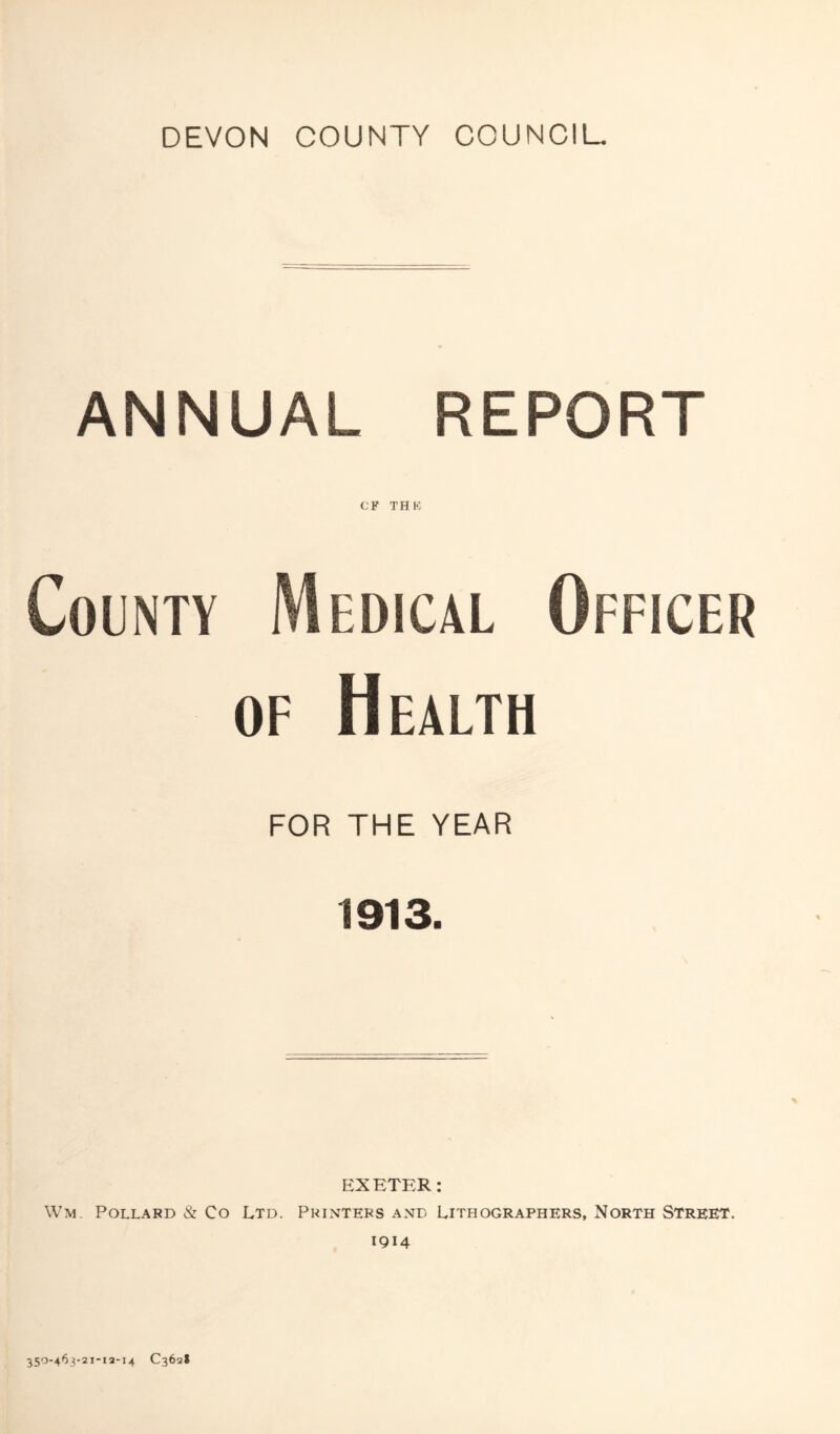 DEVON COUNTY COUNCIL. ANNUAL REPORT CP THK County Medical Officer of Health FOR THE YEAR 1913. EXETER: Wm. Pollard & Co Ltd. Printers and Lithographers, North Street. 1914 350-463-21-13-14 C362S