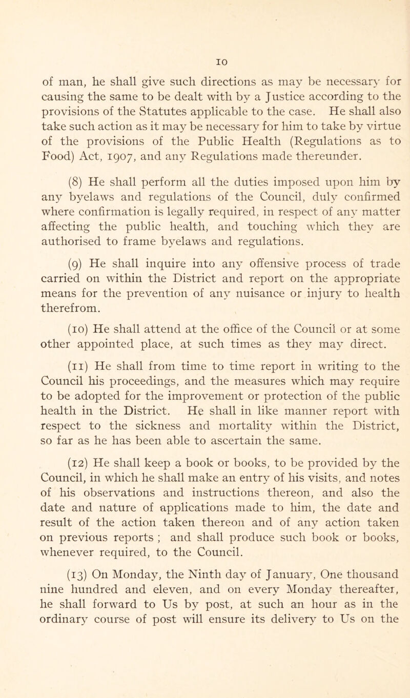 of man, he shall give such directions as may be necessary for causing the same to be dealt with by a J ustice according to the provisions of the Statutes applicable to the case. He shall also take such action as it may be necessary for him to take by virtue of the provisions of the Public Health (Regulations as to Food) Act, 1907, and any Regulations made thereunder. (8) He shall perform all the duties imposed upon him by any byelaws and regulations of the Council, duly confirmed where confirmation is legally required, in respect of any matter affecting the public health, and touching which they are authorised to frame byelaws and regulations. (9) He shall inquire into any offensive process of trade carried on within the District and report on the appropriate means for the prevention of any nuisance or injury to health therefrom. (10) He shall attend at the office of the Council or at some other appointed place, at such times as they may direct. (11) He shall from time to time report in writing to the Council his proceedings, and the measures which may require to be adopted for the improvement or protection of the public health in the District. He shall in like manner report with respect to the sickness and mortality within the District, so far as he has been able to ascertain the same. (12) He shall keep a book or books, to be provided by the Council, in which he shall make an entry of his visits, and notes of his observations and instructions thereon, and also the date and nature of applications made to him, the date and result of the action taken thereon and of any action taken on previous reports ; and shall produce such book or books, whenever required, to the Council. (13) On Monday, the Ninth day of January, One thousand nine hundred and eleven, and on every Monday thereafter, he shall forward to Us by post, at such an hour as in the ordinary course of post will ensure its delivery to Us on the