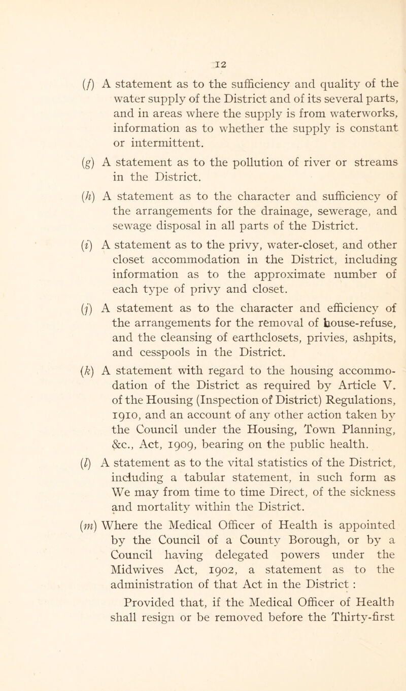 (/) A statement as to the sufficiency and quality of the water supply of the District and of its several parts, and in areas where the supply is from waterworks, information as to whether the supply is constant or intermittent. (g) A statement as to the pollution of river or streams in the District. (h) A statement as to the character and sufficiency of the arrangements for the drainage, sewerage, and sewage disposal in all parts of the District. (i) A statement as to the privy, water-closet, and other closet accommodation in the District, including information as to the approximate number of each type of privy and closet. (j) A statement as to the character and efficiency of the arrangements for the removal of house-refuse, and the cleansing of earthclosets, privies, ashpits, and cesspools in the District. (k) A statement with regard to the housing accommo- dation of the District as required by Article V. of the Housing (Inspection of District) Regulations, 1910, and an account of any other action taken by the Council under the Housing, Town Planning, &c., Act, 1909, bearing on the public health. (/) A statement as to the vital statistics of the District, including a tabular statement, in such form as We may from time to time Direct, of the sickness and mortality within the District. (m) Where the Medical Officer of Health is appointed by the Council of a County Borough, or by a Council having delegated powers under the Midwives Act, 1902, a statement as to the administration of that Act in the District : Provided that, if the Medical Officer of Health shall resign or be removed before the Thirty-first