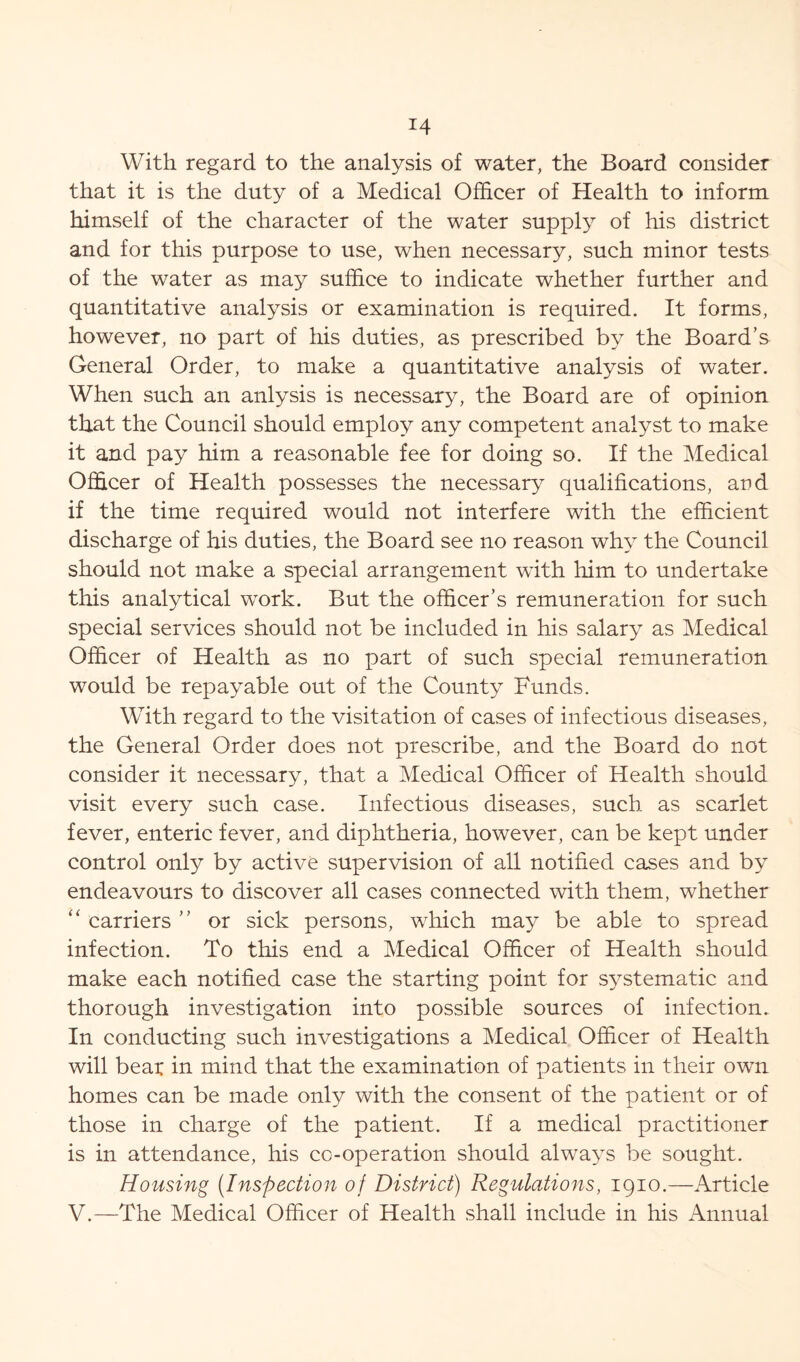 With regard to the analysis of water, the Board consider that it is the duty of a Medical Officer of Health to inform himself of the character of the water supply of his district and for this purpose to use, when necessary, such minor tests of the water as may suffice to indicate whether further and quantitative analysis or examination is required. It forms, however, no part of his duties, as prescribed by the Board’s General Order, to make a quantitative analysis of water. When such an anlysis is necessary, the Board are of opinion that the Council should employ any competent analyst to make it and pay him a reasonable fee for doing so. If the Medical Officer of Health possesses the necessary qualifications, and if the time required would not interfere with the efficient discharge of his duties, the Board see no reason why the Council should not make a special arrangement with him to undertake this analytical work. But the officer’s remuneration for such special services should not be included in his salary as Medical Officer of Health as no part of such special remuneration would be repayable out of the County Funds. With regard to the visitation of cases of infectious diseases, the General Order does not prescribe, and the Board do not consider it necessary, that a Medical Officer of Health should visit every such case. Infectious diseases, such as scarlet fever, enteric fever, and diphtheria, however, can be kept under control only by active supervision of all notified cases and by endeavours to discover all cases connected with them, whether “ carriers ” or sick persons, which may be able to spread infection. To this end a Medical Officer of Health should make each notified case the starting point for systematic and thorough investigation into possible sources of infection. In conducting such investigations a Medical Officer of Health will bear in mind that the examination of patients in their own homes can be made only with the consent of the patient or of those in charge of the patient. If a medical practitioner is in attendance, his cc-operation should always be sought. Housing (Inspection of District) Regulations, 1910.—Article V.—The Medical Officer of Health shall include in his Annual