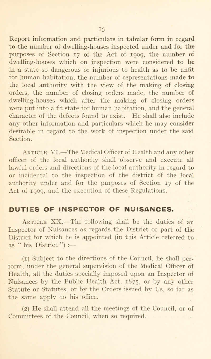 Report information and particulars in tabular form in regard to the number of dwelling-houses inspected under and for the purposes of vSection 17 of the Act of 1909, the number of dwelling-houses which on inspection were considered to be in a state so dangerous or injurious to health as to be unfit for human habitation, the number of representations made to the local authority with the view of the making of closing orders, the number of closing orders made, the number of dwelling-houses which after the making of closing orders were put into a fit state for human habitation, and the general character of the defects found to exist. He shall also include an}^ other information and particulars which he may consider desirable in regard to the work of inspection under the said Section. Article VI.—The Medical Officer of Health and any other officer of the local authority shall observe and execute all lawful orders and directions of the local authority in regard to or incidental to the inspection of the district of the local authority under and for the purposes of Section 17 of the Act of 1909, and the execution of these Regulations. DUTIES OF INSPECTOR OF NUISANCES. Article XX.—The following shall be the duties of an Inspector of Nuisances as regards the District or part of the District for which he is appointed (in this Article referred to as “ his District ”) :— (1) Subject to the directions of the Council, he shall per- form, under the general supervision of the Medical Officer of Health, all the duties specially imposed upon an Inspector of Nuisances by the Public Health Act, 1875, or by any other Statute or Statutes, or by the Orders issued by Us, so far as the same apply to his office. (2) He shall attend all the meetings of the Council, or of Committees of the Council, when so required.