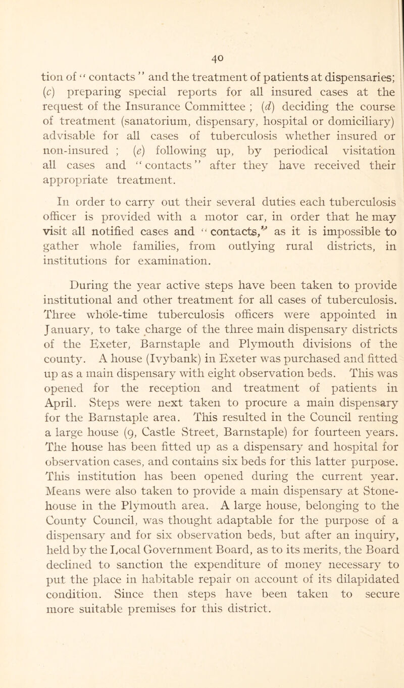 tion of “ contacts ” and the treatment of patients at dispensaries; (c) preparing special reports for all insured cases at the request of the Insurance Committee ; (d) deciding the course of treatment (sanatorium, dispensary, hospital or domiciliary) advisable for all cases of tuberculosis whether insured or non-insured ; (e) following up, by periodical visitation all cases and “contacts” after they have received their appropriate treatment. In order to carry out their several duties each tuberculosis officer is provided with a motor car, in order that he may visit all notified cases and “ contacts,v as it is impossible to gather whole families, from outlying rural districts, in institutions for examination. During the year active steps have been taken to provide institutional and other treatment for all cases of tuberculosis. Three whole-time tuberculosis officers were appointed in January, to take charge of the three main dispensar}^ districts of the Exeter, Barnstaple and Plymouth divisions of the county. A house (Ivybank) in Exeter was purchased and fitted up as a main dispensary with eight observation beds. This was opened for the reception and treatment of patients in April. Steps were next taken to procure a main dispensary for the Barnstaple area. This resulted in the Council renting a large house (9, Castle Street, Barnstaple) for fourteen years. The house has been fitted up as a dispensary and hospital for observation cases, and contains six beds for this latter purpose. This institution has been opened during the current year. Means were also taken to provide a main dispensary at Stone- house in the Plymouth area. A large house, belonging to the County Council, was thought adaptable for the purpose of a dispensary and for six observation beds, but after an inquiry, held by the Eocal Government Board, as to its merits, the Board declined to sanction the expenditure of money necessary to put the place in habitable repair on account of its dilapidated condition. Since then steps have been taken to secure more suitable premises for this district.