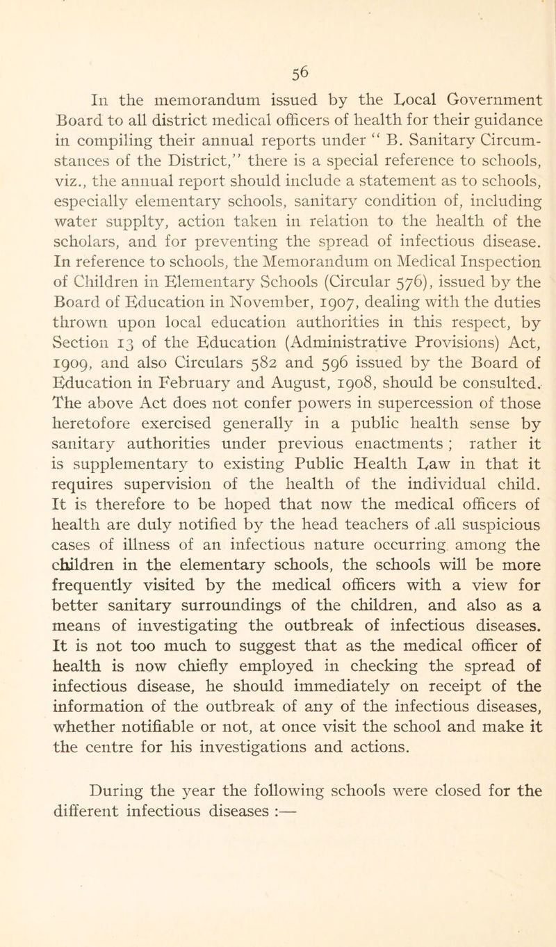 In the memorandum issued by the Eocal Government Board to all district medical officers of health for their guidance in compiling their annual reports under “ B. Sanitary Circum- stances of the District,” there is a special reference to schools, viz., the annual report should include a statement as to schools, especially elementary schools, sanitary condition of, including water supplty, action taken in relation to the health of the scholars, and for preventing the spread of infectious disease. In reference to schools, the Memorandum on Medical Inspection of Children in Elementary Schools (Circular 576), issued by the Board of Education in November, 1907, dealing with the duties thrown upon local education authorities in this respect, by Section 13 of the Education (Administrative Provisions) Act, 1909, and also Circulars 582 and 596 issued by the Board of Education in February and August, 1908, should be consulted. The above Act does not confer powers in supercession of those heretofore exercised generally in a public health sense by sanitary authorities under previous enactments ; rather it is supplementary to existing Public Health Eaw in that it requires supervision of the health of the individual child. It is therefore to be hoped that now the medical officers of health are duly notified by the head teachers of .all suspicious cases of illness of an infectious nature occurring among the children in the elementary schools, the schools will be more frequently visited by the medical officers with a view for better sanitary surroundings of the children, and also as a means of investigating the outbreak of infectious diseases. It is not too much to suggest that as the medical officer of health is now chiefly employed in checking the spread of infectious disease, he should immediately on receipt of the information of the outbreak of any of the infectious diseases, whether notifiable or not, at once visit the school and make it the centre for his investigations and actions. During the year the following schools were closed for the different infectious diseases :—