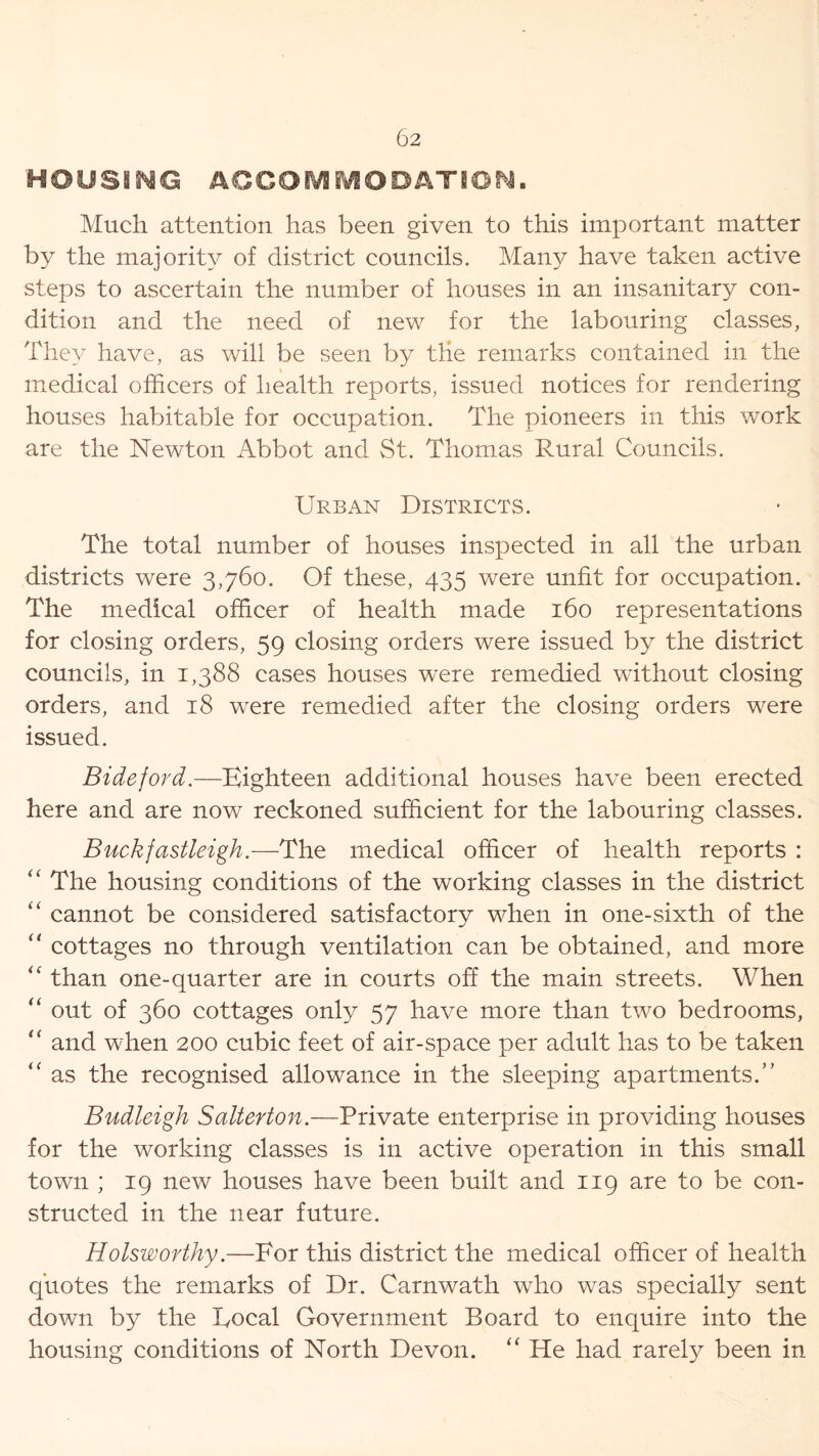 HOUSING ACCOMMODATION. Much attention has been given to this important matter by the majority of district councils. Many have taken active steps to ascertain the number of houses in an insanitary con- dition and the need of new for the labouring classes, They have, as will be seen by the remarks contained in the medical officers of health reports, issued notices for rendering houses habitable for occupation. The pioneers in this work are the Newton Abbot and St. Thomas Rural Councils. Urban Districts. The total number of houses inspected in all the urban districts were 3,760. Of these, 435 were unfit for occupation. The medical officer of health made 160 representations for closing orders, 59 closing orders were issued by the district councils, in 1,388 cases houses were remedied without closing orders, and 18 were remedied after the closing orders were issued. Bide ford.—Eighteen additional houses have been erected here and are now reckoned sufficient for the labouring classes. Buckfastleigh.—The medical officer of health reports : The housing conditions of the working classes in the district “ cannot be considered satisfactory when in one-sixth of the “ cottages no through ventilation can be obtained, and more  than one-quarter are in courts off the main streets. When “ out of 360 cottages only 57 have more than two bedrooms, “ and when 200 cubic feet of air-space per adult has to be taken “ as the recognised allowance in the sleeping apartments.” Budleigh Salterton.—Private enterprise in providing houses for the working classes is in active operation in this small town ; 19 new houses have been built and 119 are to be con- structed in the near future. Holsworthy.—For this district the medical officer of health quotes the remarks of Dr. Carnwath who was specially sent down by the Focal Government Board to enquire into the housing conditions of North Devon. “ He had rarely been in