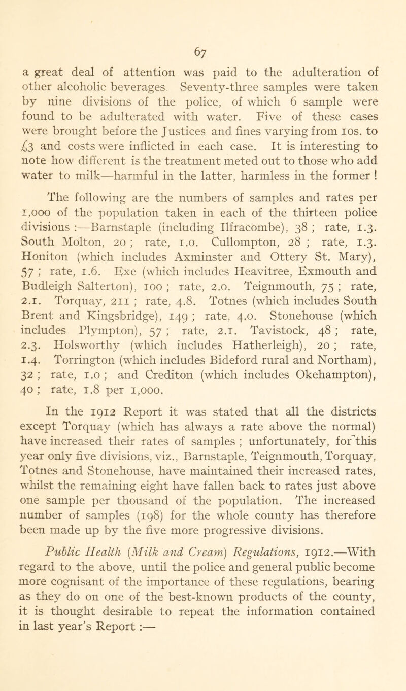 a great deal of attention was paid to the adulteration of other alcoholic beverages. Seventy-three samples were taken by nine divisions of the police, of which 6 sample were found to be adulterated with water. Five of these cases were brought before the Justices and fines varying from ios. to £3 and costs were inflicted in each case. It is interesting to note how different is the treatment meted out to those who add wTater to milk—harmful in the latter, harmless in the former ! The following are the numbers of samples and rates per 1,000 of the population taken in each of the thirteen police divisions :—Barnstaple (including Ilfracombe), 38 ; rate, 1.3. South Molton, 20 ; rate, 1.0. Cullompton, 28 ; rate, 1.3. Honiton (which includes Axminster and Ottery St. Mary), 57 ; rate, 1.6. Exe (which includes Heavitree, Exmouth and Budleigh Salterton), 100 ; rate, 2.0. Teignmouth, 75 ; rate, 2.1. Torquay, 211 ; rate, 4.8. Totnes (which includes South Brent and Kingsbridge), 149 ; rate, 4.0. Stonehouse (which includes Plympton), 57 ; rate, 2.1. Tavistock, 48 ; rate, 2.3. Holsworthy (which includes Hatherleigh), 20 ; rate, 1.4. Torrington (which includes Bideford rural and Northam), 32 ; rate, 1.0 ; and Crediton (which includes Okehampton), 40 ; rate, 1.8 per 1,000. In the 1912 Report it was stated that all the districts except Torquay (which has always a rate above the normal) have increased their rates of samples ; unfortunately, foEthis year only five divisions, viz., Barnstaple, Teignmouth, Torquay, Totnes and Stonehouse, have maintained their increased rates, whilst the remaining eight have fallen back to rates just above one sample per thousand of the population. The increased number of samples (198) for the whole county has therefore been made up by the five more progressive divisions. Public Health (Milk and Cream) Regulations, 1912.—With regard to the above, until the police and general public become more cognisant of the importance of these regulations, bearing as they do on one of the best-known products of the county, it is thought desirable to repeat the information contained in last year’s Report:—