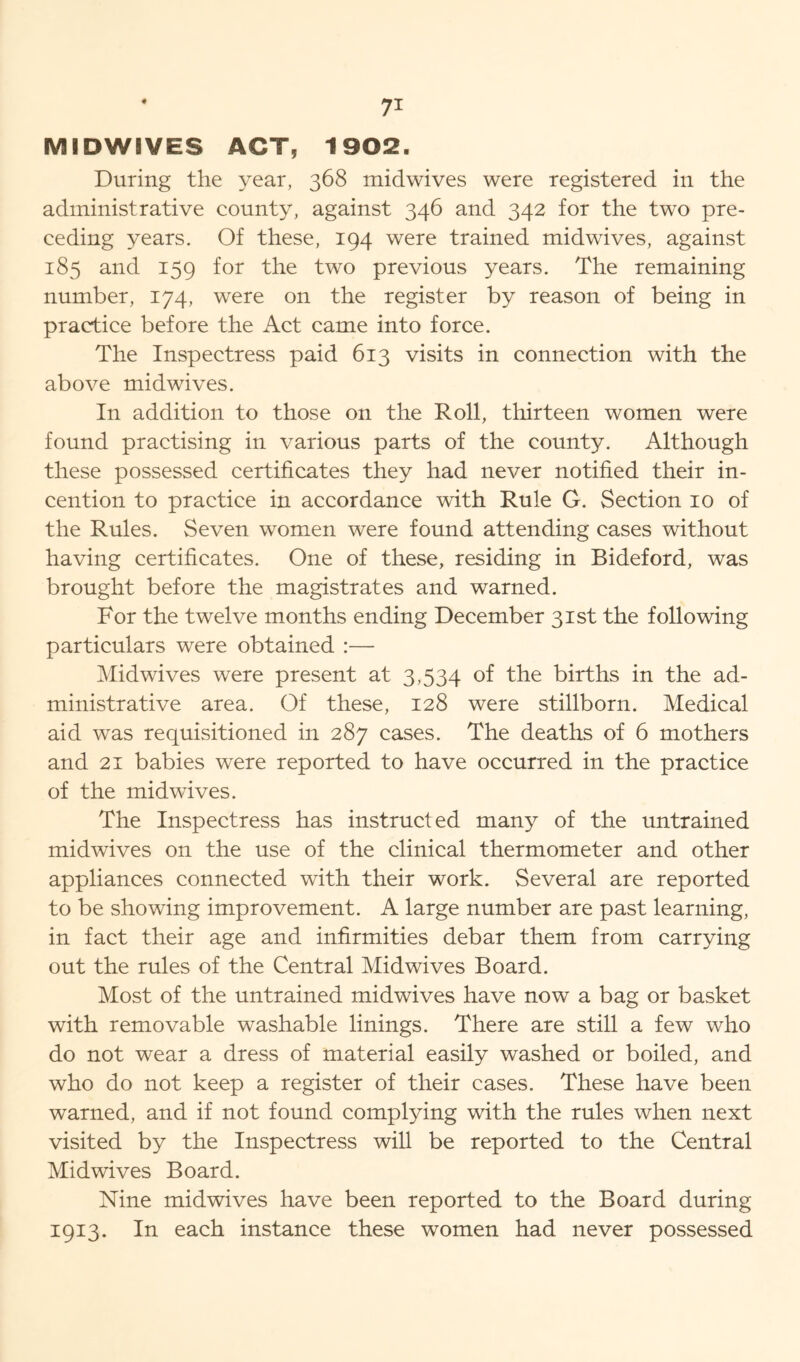 MIDWIVES ACT, 1902. During the year, 368 midwives were registered ill the administrative county, against 346 and 342 for the two pre- ceding years. Of these, 194 were trained midwives, against 185 and 159 for the two previous years. The remaining number, 174, were on the register by reason of being in practice before the Act came into force. The Inspectress paid 613 visits in connection with the above midwives. In addition to those on the Roll, thirteen women were found practising in various parts of the county. Although these possessed certificates they had never notified their in- cention to practice in accordance with Rule G. Section 10 of the Rules. Seven women were found attending cases without having certificates. One of these, residing in Bideford, was brought before the magistrates and warned. For the twelve months ending December 31st the following particulars were obtained :— Mid wives were present at 3,534 of the births in the ad- ministrative area. Of these, 128 were stillborn. Medical aid was requisitioned in 287 cases. The deaths of 6 mothers and 21 babies were reported to have occurred in the practice of the mid wives. The Inspectress has instructed many of the untrained midwives on the use of the clinical thermometer and other appliances connected with their work. Several are reported to be showing improvement. A large number are past learning, in fact their age and infirmities debar them from carrying out the rules of the Central Mid wives Board. Most of the untrained midwives have now a bag or basket with removable washable linings. There are still a few who do not wear a dress of material easily washed or boiled, and who do not keep a register of their cases. These have been warned, and if not found complying with the rules when next visited by the Inspectress will be reported to the Central Mid wives Board. Nine midwives have been reported to the Board during 1913. In each instance these women had never possessed