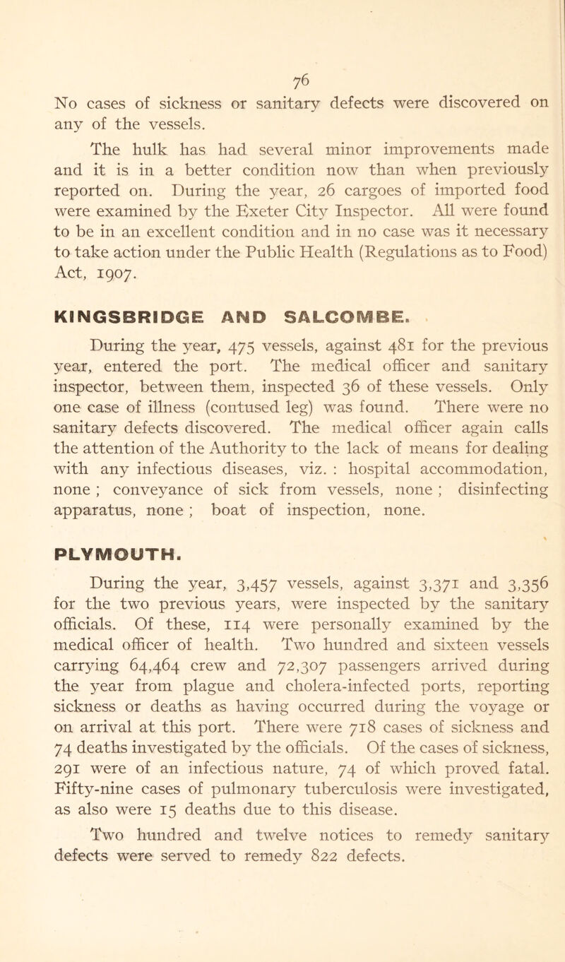 No cases of sickness or sanitary defects were discovered on any of the vessels. The hulk has had several minor improvements made and it is in a better condition now than when previously reported on. During the year, 26 cargoes of imported food were examined by the Bxeter City Inspector. All were found to be in an excellent condition and in no case was it necessary to take action under the Public Health (Regulations as to Food) Act, 1907. KINGSBRIDGE AND SALCOMBE. During the year, 475 vessels, against 481 for the previous year, entered the port. The medical officer and sanitary inspector, between them, inspected 36 of these vessels. Only one case of illness (contused leg) was found. There were no sanitary defects discovered. The medical officer again calls the attention of the Authority to the lack of means for dealing with any infectious diseases, viz. : hospital accommodation, none ; conveyance of sick from vessels, none ; disinfecting apparatus, none ; boat of inspection, none. % PLYSVf©UTHa During the year, 3,457 vessels, against 3,371 and 3,356 for the two previous years, were inspected by the sanitary officials. Of these, 114 were personally examined by the medical officer of health. Two hundred and sixteen vessels carrying 64,464 crew and 72,307 passengers arrived during the year from plague and cholera-infected ports, reporting sickness or deaths as having occurred during the voyage or on arrival at this port. There were 718 cases of sickness and 74 deaths investigated by the officials. Of the cases of sickness, 291 were of an infectious nature, 74 of which proved fatal. Fifty-nine cases of pulmonary tuberculosis were investigated, as also were 15 deaths due to this disease. Two hundred and twelve notices to remedy sanitary defects were served to remedy 822 defects.
