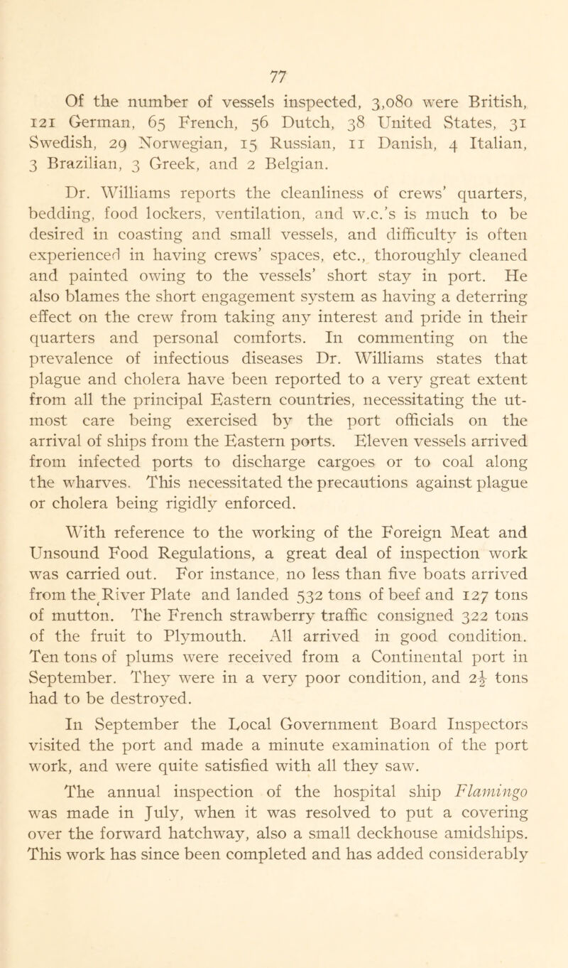 Of the number of vessels inspected, 3,080 were British, 121 German, 65 French, 56 Dutch, 38 United States, 31 Swedish, 29 Norwegian, 15 Russian, 11 Danish, 4 Italian, 3 Brazilian, 3 Greek, and 2 Belgian. Dr. Williams reports the cleanliness of crews’ quarters, bedding, food lockers, ventilation, and w.c.’s is much to be desired in coasting and small vessels, and difficulty is often experienced in having crews’ spaces, etc., thoroughly cleaned and painted owing to the vessels’ short stay in port. He also blames the short engagement system as having a deterring effect on the crew from taking any interest and pride in their quarters and personal comforts. In commenting on the prevalence of infectious diseases Dr. Williams states that plague and cholera have been reported to a very great extent from all the principal Eastern countries, necessitating the ut- most care being exercised by the port officials on the arrival of ships from the Eastern ports. Eleven vessels arrived from infected ports to discharge cargoes or to coal along the wharves. This necessitated the precautions against plague or cholera being rigidly enforced. With reference to the working of the Foreign Meat and Unsound Food Regulations, a great deal of inspection work was carried out. For instance, no less than five boats arrived from the River Plate and landed 532 tons of beef and 127 tons of mutton. The French strawberry traffic consigned 322 tons of the fruit to Plymouth. All arrived in good condition. Ten tons of plums were received from a Continental port in September. They were in a very poor condition, and tons had to be destroyed. In September the Focal Government Board Inspectors visited the port and made a minute examination of the port work, and were quite satisfied with all they saw. The annual inspection of the hospital ship Flamingo was made in July, when it was resolved to put a covering over the forward hatchway, also a small deckhouse amidships. This work has since been completed and has added considerably