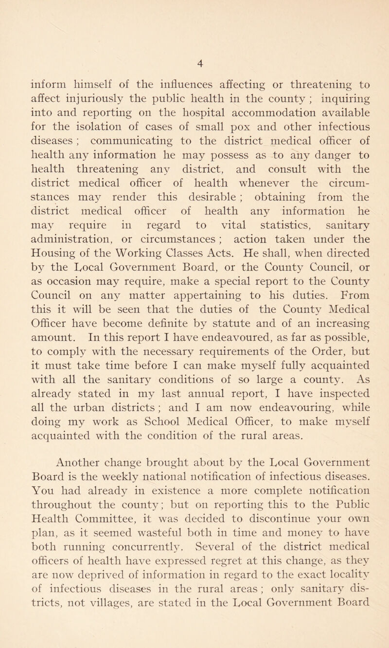 inform himself of the influences affecting or threatening to affect injuriously the public health in the county ; inquiring into and reporting on the hospital accommodation available for the isolation of cases of small pox and other infectious diseases ; communicating to the district medical officer of health any information he may possess as to any danger to health threatening any district, and consult with the district medical officer of health whenever the circum- stances may render this desirable ; obtaining from the district medical officer of health any information he may require in regard to vital statistics, sanitary administration, or circumstances ; action taken under the Housing of the Working Classes Acts. He shall, when directed by the Focal Government Board, or the County Council, or as occasion may require, make a special report to the County Council on any matter appertaining to his duties. From this it will be seen that the duties of the County Medical Officer have become definite by statute and of an increasing amount. In this report I have endeavoured, as far as possible, to comply with the necessary requirements of the Order, but it must take time before I can make myself fully acquainted with all the sanitary conditions of so large a county. As already stated in my last annual report, I have inspected all the urban districts ; and I am now endeavouring, while doing my work as School Medical Officer, to make myself acquainted with the condition of the rural areas. Another change brought about by the Focal Government Board is the weekly national notification of infectious diseases. You had already in existence a more complete notification throughout the county; but on reporting this to the Public Health Committee, it was decided to discontinue your own plan, as it seemed wasteful both in time and money to have both running concurrently. Several of the district medical officers of health have expressed regret at this change, as they are now deprived of information in regard to the exact locality of infectious diseases in the rural areas ; only sanitary dis- tricts, not villages, are stated in the Focal Government Board